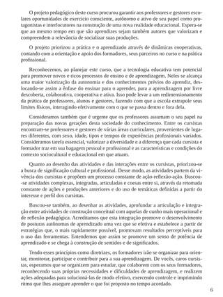 6
O projeto pedagógico deste curso procurou garantir aos professores e gestores esco-
lares oportunidades de exercício consciente, autônomo e ativo de seu papel como pro-
tagonistas e interlocutores na construção de uma nova realidade educacional. Espera-se
que ao mesmo tempo em que são aprendizes sejam também autores que valorizam e
compreendem a relevância de socializar suas produções.
O projeto priorizou a prática e o aprendizado através de dinâmicas cooperativas,
contando com a orientação e apoio dos formadores, seus parceiros no curso e na prática
profissional.
Reconhecemos, ao planejar este curso, que a tecnologia educativa tem potencial
para promover novos e ricos processos de ensino e de aprendizagem. Neles se alcança
uma maior valorização da autonomia e dos conhecimentos prévios do aprendiz, des-
locando-se assim a ênfase do ensinar para o aprender, para a aprendizagem por livre
descoberta, colaborativa, cooperativa e ativa. Isso pode levar a um redimensionamento
da prática de professores, alunos e gestores, fazendo com que a escola extrapole seus
limites físicos, interagindo efetivamente com o que se passa dentro e fora dela.
Consideramos também que é urgente que os professores assumam o seu papel na
preparação das novas gerações desta sociedade do conhecimento. Entre os cursistas
encontram-se professores e gestores de várias áreas curriculares, provenientes de luga-
res diferentes, com sexo, idade, tipos e tempos de experiências profissionais variados.
Consideramos tarefa essencial, valorizar a diversidade e a diferença que cada cursista e
formador traz em sua bagagem pessoal e profissional e as características e condições do
contexto sociocultural e educacional em que atuam.
Quanto ao desenho das atividades e das interações entre os cursistas, priorizou-se
a busca de significação cultural e profissional. Desse modo, as atividades partem da vi-
vência dos cursistas e propõem um processo constante de ação-reflexão-ação. Buscou-
-se atividades complexas, integradas, articuladas e coesas entre si, através da retomada
constante de ações e produções anteriores e do uso de temáticas definidas a partir do
interesse e perfil dos cursistas.
Buscou-se também, ao desenhar as atividades, aprofundar a articulação e integra-
ção entre atividades de construção conceitual com aquelas de cunho mais operacional e
de reflexão pedagógica. Acreditamos que esta integração promove o desenvolvimento
de posturas autônomas de aprendizado uma vez que se efetiva e estabelece a partir de
estratégias que, o mais rapidamente possível, promovam resultados perceptíveis para
o uso das ferramentas. Entendemos que assim se promove um senso de potência de
aprendizado e se chega à construção de sentidos e de significados.
Tendo esses princípios como diretrizes, os formadores irão se organizar para orien-
tar, monitorar, participar e contribuir para a sua aprendizagem. De vocês, caros cursis-
tas, esperamos que se organizem para estudar, que colaborem com os seus formadores,
reconhecendo suas próprias necessidades e dificuldades de aprendizagem, e realizem
ações adequadas para solucioná-las de modo efetivo, exercendo controle e imprimindo
ritmo que lhes assegure aprender o que foi proposto no tempo acordado.
 