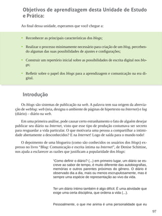 97
Objetivos de aprendizagem desta Unidade de Estudo
e Prática:
Ao final dessa unidade, esperamos que você chegue a:
•	 Reconhecer as principais características dos blogs;
•	 Realizar o processo minimamente necessário para criação de um blog, perceben-
do algumas das suas possibilidades de ajustes e configurações;
•	 Construir um repertório inicial sobre as possibilidades de escrita digital nos blo-
gs;
•	 Refletir sobre o papel dos blogs para a aprendizagem e comunicação na era di-
gital.
Introdução
Os blogs são sistemas de publicação na web. A palavra tem sua origem da abrevia-
ção de weblog: web (teia, designa o ambiente de páginas de hipertexto na Internet) e log
(diário) – diário na web.
Em uma primeira análise, pode causar certo estranhamento o fato de alguém desejar
publicar seu diário na Internet, visto que esse tipo de produção costumava ser secreto
para resguardar a vida particular. O que motivaria uma pessoa a compartilhar a intimi-
dade abertamente a desconhecidos? E na Internet! Logo de saída para o mundo todo!
O depoimento de uma blogueira (como são conhecidos os usuários dos blogs) ex-
presso no livro “Blog: Comunicação e escrita íntima na Internet”, de Denise Schittine,
nos ajuda a esclarecer as razões que justificam a popularidade dos blogs:
“Como definir o diário? (...) em primeiro lugar, um diário se es-
creve ao sabor de tempo, é muito diferente das autobiografias,
memórias e outros parentes próximos do gênero. O diário é
observado dia a dia, mais ou menos escrupulosamente, mas é
sempre uma espécie de representação ao vivo da vida.
Ter um diário íntimo também é algo difícil. É uma atividade que
exige uma certa disciplina, que ordena a vida (...).
Pessoalmente, o que me anima é uma personalidade que eu
 