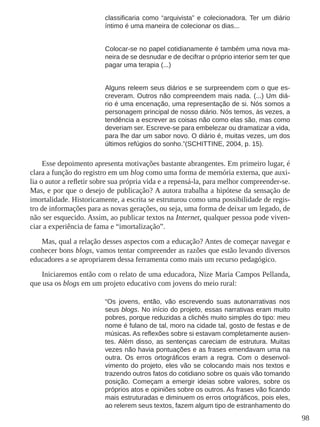 98
classificaria como “arquivista” e colecionadora. Ter um diário
íntimo é uma maneira de colecionar os dias...
Colocar-se no papel cotidianamente é também uma nova ma-
neira de se desnudar e de decifrar o próprio interior sem ter que
pagar uma terapia (...)
Alguns releem seus diários e se surpreendem com o que es-
creveram. Outros não compreendem mais nada. (...) Um diá-
rio é uma encenação, uma representação de si. Nós somos a
personagem principal de nosso diário. Nós temos, às vezes, a
tendência a escrever as coisas não como elas são, mas como
deveriam ser. Escreve-se para embelezar ou dramatizar a vida,
para lhe dar um sabor novo. O diário é, muitas vezes, um dos
últimos refúgios do sonho.”(SCHITTINE, 2004, p. 15).
Esse depoimento apresenta motivações bastante abrangentes. Em primeiro lugar, é
clara a função do registro em um blog como uma forma de memória externa, que auxi-
lia o autor a refletir sobre sua própria vida e a repensá-la, para melhor compreender-se.
Mas, e por que o desejo de publicação? A autora trabalha a hipótese da sensação de
imortalidade. Historicamente, a escrita se estruturou como uma possibilidade de regis-
tro de informações para as novas gerações, ou seja, uma forma de deixar um legado, de
não ser esquecido. Assim, ao publicar textos na Internet, qualquer pessoa pode viven-
ciar a experiência de fama e “imortalização”.
Mas, qual a relação desses aspectos com a educação? Antes de começar navegar e
conhecer bons blogs, vamos tentar compreender as razões que estão levando diversos
educadores a se apropriarem dessa ferramenta como mais um recurso pedagógico.
Iniciaremos então com o relato de uma educadora, Nize Maria Campos Pellanda,
que usa os blogs em um projeto educativo com jovens do meio rural:
“Os jovens, então, vão escrevendo suas autonarrativas nos
seus blogs. No início do projeto, essas narrativas eram muito
pobres, porque reduzidas a clichês muito simples do tipo: meu
nome é fulano de tal, moro na cidade tal, gosto de festas e de
músicas. As reflexões sobre si estavam completamente ausen-
tes. Além disso, as sentenças careciam de estrutura. Muitas
vezes não havia pontuações e as frases emendavam uma na
outra. Os erros ortográficos eram a regra. Com o desenvol-
vimento do projeto, eles vão se colocando mais nos textos e
trazendo outros fatos do cotidiano sobre os quais vão tomando
posição. Começam a emergir ideias sobre valores, sobre os
próprios atos e opiniões sobre os outros. As frases vão ficando
mais estruturadas e diminuem os erros ortográficos, pois eles,
ao relerem seus textos, fazem algum tipo de estranhamento do
 