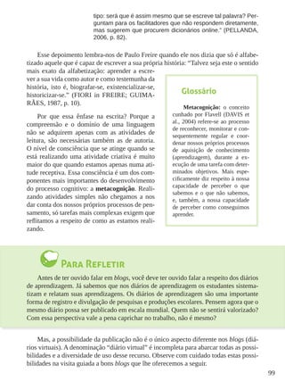 99
tipo: será que é assim mesmo que se escreve tal palavra? Per-
guntam para os facilitadores que não respondem diretamente,
mas sugerem que procurem dicionários online.” (PELLANDA,
2006, p. 82).
Esse depoimento lembra-nos de Paulo Freire quando ele nos dizia que só é alfabe-
tizado aquele que é capaz de escrever a sua própria história: “Talvez seja este o sentido
mais exato da alfabetização: aprender a escre-
ver a sua vida como autor e como testemunha da
história, isto é, biografar-se, existencializar-se,
historicizar-se.” (FIORI in FREIRE; GUIMA-
RÃES, 1987, p. 10).
Por que essa ênfase na escrita? Porque a
compreensão e o domínio de uma linguagem
não se adquirem apenas com as atividades de
leitura, são necessárias também as de autoria.
O nível de consciência que se atinge quando se
está realizando uma atividade criativa é muito
maior do que quando estamos apenas numa ati-
tude receptiva. Essa consciência é um dos com-
ponentes mais importantes do desenvolvimento
do processo cognitivo: a metacognição. Reali-
zando atividades simples não chegamos a nos
dar conta dos nossos próprios processos de pen-
samento, só tarefas mais complexas exigem que
reflitamos a respeito de como as estamos reali-
zando.
Para Refletir
Antes de ter ouvido falar em blogs, você deve ter ouvido falar a respeito dos diários
de aprendizagem. Já sabemos que nos diários de aprendizagem os estudantes sistema-
tizam e relatam suas aprendizagens. Os diários de aprendizagem são uma importante
forma de registro e divulgação de pesquisas e produções escolares. Pensem agora que o
mesmo diário possa ser publicado em escala mundial. Quem não se sentirá valorizado?
Com essa perspectiva vale a pena caprichar no trabalho, não é mesmo?
Mas, a possibilidade da publicação não é o único aspecto diferente nos blogs (diá-
rios virtuais). A denominação “diário virtual” é incompleta para abarcar todas as possi-
bilidades e a diversidade de uso desse recurso. Observe com cuidado todas estas possi-
bilidades na visita guiada a bons blogs que lhe oferecemos a seguir.
Glossário
Metacognição: o conceito
cunhado por Flavell (DAVIS et
al., 2004) refere-se ao processo
de reconhecer, monitorar e con-
sequentemente regular e coor-
denar nossos próprios processos
de aquisição de conhecimento
(aprendizagem), durante a ex-
ecução de uma tarefa com deter-
minados objetivos. Mais espe-
cificamente diz respeito à nossa
capacidade de perceber o que
sabemos e o que não sabemos,
e, também, a nossa capacidade
de perceber como conseguimos
aprender.
 