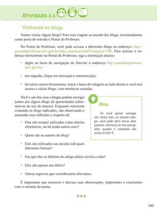 100
Atividade 3.1
Visitando os blogs
Vamos visitar alguns blogs? Para esta viagem ao mundo dos blogs, recomendamos
como porta de entrada o Portal do Professor.
No Portal do Professor, você pode acessar a diferentes blogs no endereço: http://
portaldoprofessor.mec.gov.br/links_interacao.html?categoria=198. Para acessar o en-
dereço diretamente no Portal do Professor, siga a orientação abaixo:
•	 digite na barra de navegação da Internet o endereço http://portaldoprofessor.
mec.gov.br;
•	 em seguida, clique em interação e comunicação;
•	 há várias outras ferramentas, baixe a barra de rolagem ao lado direito e você terá
acesso a vários blogs, com temáticas variadas.
Você e um dos seus colegas podem navegar
juntos por alguns blogs ali apresentados (alter-
nem-se no uso do mouse). Enquanto estiverem
visitando os blogs indicados, vão observando e
anotando suas reflexões a respeito de:
•	 Eles são sempre utilizados como diários
eletrônicos, ou há ainda outros usos?
•	 Quem são os autores do blog?
•	 Eles são utilizados nas escolas sob quais
diferentes formas?
•	 Em que eles se diferem do antigo diário escrito a mão?
•	 Eles são apenas um diário?
•	 Outros aspectos que considerarem relevantes.
É importante que converse e discuta suas observações, impressões e conclusões
com o restante da turma.
Dica
Se você quiser navegar
em vários sites ao mesmo tem-
po, você pode abrir novas abas
(janelas internas) no seu naveg-
ador usando o comando das
teclas [Ctrl]+T.
 