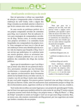 101
Atividade 3.2
Analisando endereços da web
Que tal aproveitar e refinar sua capacidade
de atenção e compreensão sobre o formato dos
endereços da web? Então, volte a alguns dos
blogs visitados na atividade anterior e observe o
que há de comum entre estes vários endereços.
Se uma escola ou prefeitura preferir ter o
seu próprio computador servidor de conteúdos
para blog, isso é possível. Pois há softwares li-
vres para montagem de computadores servido-
res de blog. Nesses casos, as escolas montam
seus próprios servidores e os conteúdos ficam
hospedados nos computadores da própria esco-
la. Uma vantagem ao fazer isso é o fato de que
nos endereços temos uma identificação da esco-
la e não da empresa que hospeda o blog. Esse é
um serviço que poderíamos vir a pleitear junto
aos nossos gestores, talvez as secretarias mu-
nicipais e estaduais poderiam vir a ser os hos-
pedeiros dos conteúdos dos blogs das escolas
públicas.
Agora que já entendemos o que é um blog e
que já temos uma ideia do seu potencial educa-
tivo, precisamos entender que esta ferramenta
revolucionou a comunicação na Internet. Um
dos aspectos revolucionários desta ferramenta
advém da facilidade técnica em lidar com ela. A
criação e uso de um blog é muito mais simples
do que você pode imaginar. Em poucos passos é possível criar um blog e iniciar a pu-
blicação na Internet. Então, antes de analisarmos mais atentamente porque os blogs são
tão revolucionários assim, sugerimos verificar se é tão fácil mesmo criar um, criando-o.
Você ainda não escolheu um nome legal para o seu projeto de aprendizagem? Então,
que tal fazer isso agora para também utilizá-lo como nome de seu blog? É muito comum
as pessoas usarem como título do blog o seu próprio nome, o “Blog da Maria”, o “Blog
do Felipe” (consulte os nomes no Google e você vai ver que esses blogs existem). Mas,
no nosso caso, não estamos construindo um blog pessoal, por isso sugerimos um nome
que lembre a temática do seu projeto.
Dica
Note que para ver o
endereço de um link, você não
precisa visitar a página corre-
spondente, pois quando o apon-
tador do mouse está sobre o tex-
to do link (momento em que ele
se transforma em mãozinha), o
endereço que será visitado apa-
rece no canto inferior esquerdo
da janela do navegador.
Você deve ter observado
que a maioria deles apresenta
um padrão do tipo:
•	umNome.blogspot.com, ou
•	umNome.wordpress.com, ou
ainda
•	umNome.blog.uol.com.br
Esses endereços indicam
que os blogs são hospedados
no servidor da empresa refer-
enciada no próprio endereço:
O blogspot.com é um dos mais
usados e é da empresa Google.
 