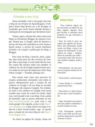 102
Atividade 3.3
Criando o seu blog
Nesta atividade, você e seu grupo vão criar
o blog do seu Projeto de Aprendizagem. O ob-
jetivo desse blog deverá ser o de divulgar os
resultados que vocês forem obtendo durante a
realização da investigação que decidiram fazer.
Vamos, agora, orientar-lhe sobre como criar
blogs na ferramenta Blogger da empresa Goo-
gle. Notem que o Google, além de fornecer o
serviço de busca de conteúdos na web, fornece,
dentre outros, o serviço de correio eletrônico
(Gmail) e de criação e publicação de blogs, o
Blogger.
Para criar um blog, é preciso, antes, cadas-
trar uma conta para uso dos serviços do Goo-
gle. Não se preocupe se você ainda não fez isso,
nós vamos lhe orientar sobre isso também. O
cadastro no site do Google proporcionará aces-
so a todos os serviços da empresa (e-mail, blog,
Orkut, Google +, Youtube, fotologs etc).
Para tornar mais claro esse processo de
criação, produzimos animações com todos os
passos indispensáveis para a criação do seu
cadastro no Google e do seu blog no servidor
do Blogger (da empresa Google). Na verdade,
ao fazer o seu cadastro no Google você estará
criando uma conta de e-mail no Gmail. Após
isso, você já pode criar o seu blog. Com a ajuda
do formador, siga os passos indicados no site
https://accounts.google.com para criar o sua
conta google. Em seguida, acesse o site https://
www.blogger.com e após inserir seu login e se-
nha do e-mail recém-criados, siga os passos
para a criação de um novo blog no site https://
www.blogger.com.
Ao entrar na página de criação, clique em
Saiba Mais
Para conhecer alguns ter-
mos presentes na edição de um
blog, seguem algumas dicas
para facilitar e contribuir nesse
momento em que utilizamos a
ferramenta:
•	Post: do verbo to post, em
inglês, que significa ato de pu-
blicar uma informação. Sendo
assim, nos blogs, o post é um
registro de informação. É uma
espécie de artigo – indepen-
dente do tamanho que tenha –
e que pode conter não só texto,
mas também imagem, áudio e
vídeo.
•	Normalmente, um post pos-
sui um conjunto mínimo de in-
formações:
•	Título (title): o título do post;
•	Corpo (body): é o conteúdo
propriamente dito;
•	Data (date): é a data (e horá-
rio) em que o post foi publica-
do;
•	Tags: são palavras ou expres-
sões que ajudam a identificar o
assunto tratado no texto;
•	Link Permanente (perma-
link): é uma URL que dá aces-
so direto àquele post e que difi-
cilmente se altera.
 