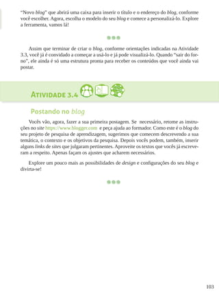 103
“Novo blog” que abrirá uma caixa para inserir o título e o endereço do blog, conforme
você escolher. Agora, escolha o modelo do seu blog e comece a personalizá-lo. Explore
a ferramenta, vamos lá!
Assim que terminar de criar o blog, conforme orientações indicadas na Atividade
3.3, você já é convidado a começar a usá-lo e já pode visualizá-lo. Quando “sair do for-
no”, ele ainda é só uma estrutura pronta para receber os conteúdos que você ainda vai
postar.
Atividade 3.4
Postando no blog
Vocês vão, agora, fazer a sua primeira postagem. Se necessário, retome as instru-
ções no site https://www.blogger.com e peça ajuda ao formador. Como este é o blog do
seu projeto de pesquisa de aprendizagem, sugerimos que comecem descrevendo a sua
temática, o contexto e os objetivos da pesquisa. Depois vocês podem, também, inserir
alguns links de sites que julgaram pertinentes. Aproveite os textos que vocês já escreve-
ram a respeito. Apenas façam os ajustes que acharem necessários.
Explore um pouco mais as possibilidades de design e configurações do seu blog e
divirta-se!
 