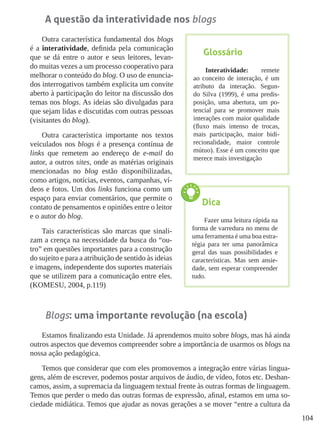104
A questão da interatividade nos blogs
Outra característica fundamental dos blogs
é a interatividade, definida pela comunicação
que se dá entre o autor e seus leitores, levan-
do muitas vezes a um processo cooperativo para
melhorar o conteúdo do blog. O uso de enuncia-
dos interrogativos também explicita um convite
aberto à participação do leitor na discussão dos
temas nos blogs. As ideias são divulgadas para
que sejam lidas e discutidas com outras pessoas
(visitantes do blog).
Outra característica importante nos textos
veiculados nos blogs é a presença contínua de
links que remetem ao endereço de e-mail do
autor, a outros sites, onde as matérias originais
mencionadas no blog estão disponibilizadas,
como artigos, notícias, eventos, campanhas, ví-
deos e fotos. Um dos links funciona como um
espaço para enviar comentários, que permite o
contato de pensamentos e opiniões entre o leitor
e o autor do blog.
Tais características são marcas que sinali-
zam a crença na necessidade da busca do “ou-
tro” em questões importantes para a construção
do sujeito e para a atribuição de sentido às ideias
e imagens, independente dos suportes materiais
que se utilizem para a comunicação entre eles.
(KOMESU, 2004, p.119)
Blogs: uma importante revolução (na escola)
Estamos finalizando esta Unidade. Já aprendemos muito sobre blogs, mas há ainda
outros aspectos que devemos compreender sobre a importância de usarmos os blogs na
nossa ação pedagógica.
Temos que considerar que com eles promovemos a integração entre várias lingua-
gens, além de escrever, podemos postar arquivos de áudio, de vídeo, fotos etc. Desban-
camos, assim, a supremacia da linguagem textual frente às outras formas de linguagem.
Temos que perder o medo das outras formas de expressão, afinal, estamos em uma so-
ciedade midiática. Temos que ajudar as novas gerações a se mover “entre a cultura da
Glossário
Interatividade: remete
ao conceito de interação, é um
atributo da interação. Segun-
do Silva (1999), é uma predis-
posição, uma abertura, um po-
tencial para se promover mais
interações com maior qualidade
(fluxo mais intenso de trocas,
mais participação, maior bidi-
recionalidade, maior controle
mútuo). Esse é um conceito que
merece mais investigação
Dica
Fazer uma leitura rápida na
forma de varredura no menu de
uma ferramenta é uma boa estra-
tégia para ter uma panorâmica
geral das suas possibilidades e
características. Mas sem ansie-
dade, sem esperar compreender
tudo.
 