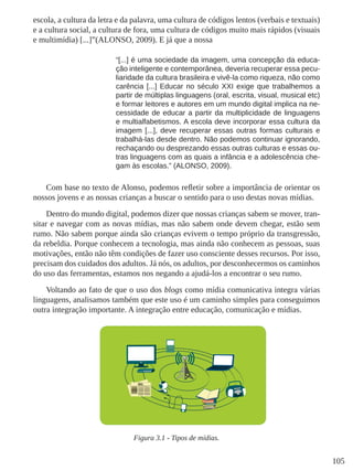 105
escola, a cultura da letra e da palavra, uma cultura de códigos lentos (verbais e textuais)
e a cultura social, a cultura de fora, uma cultura de códigos muito mais rápidos (visuais
e multimídia) [...]”(ALONSO, 2009). E já que a nossa
“[...] é uma sociedade da imagem, uma concepção da educa-
ção inteligente e contemporânea, deveria recuperar essa pecu-
liaridade da cultura brasileira e vivê-la como riqueza, não como
carência [...] Educar no século XXI exige que trabalhemos a
partir de múltiplas linguagens (oral, escrita, visual, musical etc)
e formar leitores e autores em um mundo digital implica na ne-
cessidade de educar a partir da multiplicidade de linguagens
e multialfabetismos. A escola deve incorporar essa cultura da
imagem [...], deve recuperar essas outras formas culturais e
trabalhá-las desde dentro. Não podemos continuar ignorando,
rechaçando ou desprezando essas outras culturas e essas ou-
tras linguagens com as quais a infância e a adolescência che-
gam às escolas.” (ALONSO, 2009).
Com base no texto de Alonso, podemos refletir sobre a importância de orientar os
nossos jovens e as nossas crianças a buscar o sentido para o uso destas novas mídias.
Dentro do mundo digital, podemos dizer que nossas crianças sabem se mover, tran-
sitar e navegar com as novas mídias, mas não sabem onde devem chegar, estão sem
rumo. Não sabem porque ainda são crianças evivem o tempo próprio da transgressão,
da rebeldia. Porque conhecem a tecnologia, mas ainda não conhecem as pessoas, suas
motivações, então não têm condições de fazer uso consciente desses recursos. Por isso,
precisam dos cuidados dos adultos. Já nós, os adultos, por desconhecermos os caminhos
do uso das ferramentas, estamos nos negando a ajudá-los a encontrar o seu rumo.
Voltando ao fato de que o uso dos blogs como mídia comunicativa integra várias
linguagens, analisamos também que este uso é um caminho simples para conseguimos
outra integração importante. A integração entre educação, comunicação e mídias.
Figura 3.1 - Tipos de mídias.
 