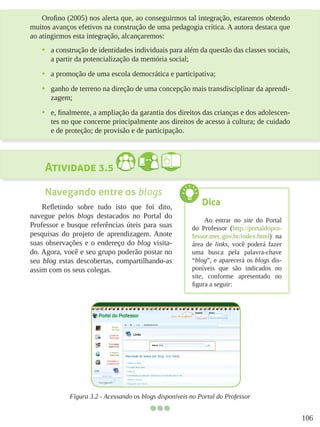 106
Orofino (2005) nos alerta que, ao conseguirmos tal integração, estaremos obtendo
muitos avanços efetivos na construção de uma pedagogia crítica. A autora destaca que
ao atingirmos esta integração, alcançaremos:
•	 a construção de identidades individuais para além da questão das classes sociais,
a partir da potencialização da memória social;
•	 a promoção de uma escola democrática e participativa;
•	 ganho de terreno na direção de uma concepção mais transdisciplinar da aprendi-
zagem;
•	 e, finalmente, a ampliação da garantia dos direitos das crianças e dos adolescen-
tes no que concerne principalmente aos direitos de acesso à cultura; de cuidado
e de proteção; de provisão e de participação.
Atividade 3.5
Navegando entre os blogs
Refletindo sobre tudo isto que foi dito,
navegue pelos blogs destacados no Portal do
Professor e busque referências úteis para suas
pesquisas do projeto de aprendizagem. Anote
suas observações e o endereço do blog visita-
do. Agora, você e seu grupo poderão postar no
seu blog estas descobertas, compartilhando-as
assim com os seus colegas.
Figura 3.2 - Acessando os blogs disponíveis no Portal do Professor
Dica
Ao entrar no site do Portal
do Professor (http://portaldopro-
fessor.mec.gov.br/index.html) na
área de links, você poderá fazer
uma busca pela palavra-chave
“blog”, e aparecerá os blogs dis-
poníveis que são indicados no
site, conforme apresentado no
figura a seguir:
 