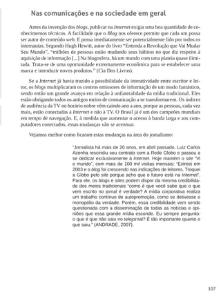 107
Nas comunicações e na sociedade em geral
Antes da invenção dos blogs, publicar na Internet exigia uma boa quantidade de co-
nhecimentos técnicos. A facilidade que o Blog nos oferece permite que cada um possa
ser autor de conteúdo web. E possa imediatamente ser potencialmente lido por todos os
internautas. Segundo Hugh Hewitt, autor do livro “Entenda a Revolução que Vai Mudar
Seu Mundo”, “milhões de pessoas estão mudando seus hábitos no que diz respeito à
aquisição de informação [...] Na blogosfera, há um mundo com uma plateia quase ilimi-
tada. Trata-se de uma oportunidade extremamente econômica para se estabelecer uma
marca e introduzir novos produtos.” (Cia Dos Livros).
Se a Internet já havia trazido a possibilidade da interatividade entre escritor e lei-
tor, os blogs multiplicaram os centros emissores de informação de um modo fantástico,
sendo então um grande avanço em relação à unilateralidade da mídia tradicional. Eles
estão obrigando todos os antigos meios de comunicação a se transformarem. Os índices
de audiência da TV no horário nobre vêm caindo ano a ano, porque as pessoas, cada vez
mais, estão conectadas à Internet e não à TV. O Brasil já é um dos campeões mundiais
em tempo de navegação. E, à medida que aumentar o acesso à banda larga e aos com-
putadores conectados, essas mudanças vão se acentuar.
Vejamos melhor como ficaram estas mudanças na área do jornalismo:
“Jornalista há mais de 20 anos, em abril passado, Luiz Carlos
Azenha rescindiu seu contrato com a Rede Globo e passou a
se dedicar exclusivamente à Internet. Hoje mantém o site “Vi
o mundo”, com mais de 100 mil visitas mensais: “Estreei em
2003 e o blog foi crescendo nas indicações de leitores. Troquei
a Globo pelo site porque acho que o futuro está na Internet”.
Para ele, os blogs e sites podem dispor da mesma credibilida-
de dos meios tradicionais “como é que você sabe que o que
vem escrito no jornal é verdade? A mídia corporativa realiza
um trabalho contínuo de autopromoção, como se detivesse o
monopólio da verdade. Porém, essa credibilidade vem sendo
questionada com a disseminação de todas as notícias e opi-
niões que essa grande mídia esconde. Eu sempre pergunto:
o que é que não saiu no telejornal? É tão importante quanto o
que saiu.” (ANDRADE, 2007).
 