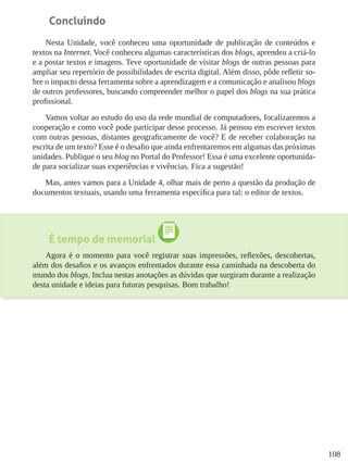 108
Concluindo
Nesta Unidade, você conheceu uma oportunidade de publicação de conteúdos e
textos na Internet. Você conheceu algumas características dos blogs, aprendeu a criá-lo
e a postar textos e imagens. Teve oportunidade de visitar blogs de outras pessoas para
ampliar seu repertório de possibilidades de escrita digital. Além disso, pôde refletir so-
bre o impacto dessa ferramenta sobre a aprendizagem e a comunicação e analisou blogs
de outros professores, buscando compreender melhor o papel dos blogs na sua prática
profissional.
Vamos voltar ao estudo do uso da rede mundial de computadores, focalizaremos a
cooperação e como você pode participar desse processo. Já pensou em escrever textos
com outras pessoas, distantes geograficamente de você? E de receber colaboração na
escrita de um texto? Esse é o desafio que ainda enfrentaremos em algumas das próximas
unidades. Publique o seu blog no Portal do Professor! Essa é uma excelente oportunida-
de para socializar suas experiências e vivências. Fica a sugestão!
Mas, antes vamos para a Unidade 4, olhar mais de perto a questão da produção de
documentos textuais, usando uma ferramenta específica para tal: o editor de textos.
É tempo de memorial
Agora é o momento para você registrar suas impressões, reflexões, descobertas,
além dos desafios e os avanços enfrentados durante essa caminhada na descoberta do
mundo dos blogs. Inclua nestas anotações as dúvidas que surgiram durante a realização
desta unidade e ideias para futuras pesquisas. Bom trabalho!
 