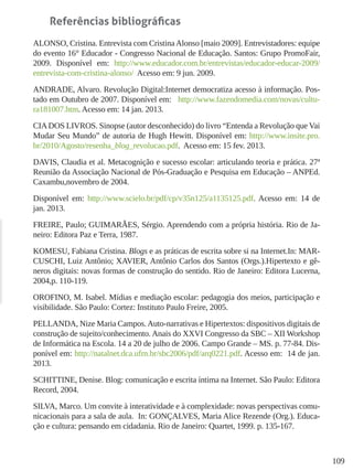 109
Referências bibliográficas
ALONSO, Cristina. Entrevista com CristinaAlonso [maio 2009]. Entrevistadores: equipe
do evento 16° Educador - Congresso Nacional de Educação. Santos: Grupo PromoFair,
2009. Disponível em: http://www.educador.com.br/entrevistas/educador-educar-2009/
entrevista-com-cristina-alonso/ Acesso em: 9 jun. 2009.
ANDRADE, Alvaro. Revolução Digital:Internet democratiza acesso à informação. Pos-
tado em Outubro de 2007. Disponível em: http://www.fazendomedia.com/novas/cultu-
ra181007.htm. Acesso em: 14 jan. 2013.
CIADOS LIVROS. Sinopse (autor desconhecido) do livro “Entenda a Revolução que Vai
Mudar Seu Mundo” de autoria de Hugh Hewitt. Disponível em: http://www.insite.pro.
br/2010/Agosto/resenha_blog_revolucao.pdf. Acesso em: 15 fev. 2013.
DAVIS, Claudia et al. Metacognição e sucesso escolar: articulando teoria e prática. 27ª
Reunião da Associação Nacional de Pós-Graduação e Pesquisa em Educação – ANPEd.
Caxambu,novembro de 2004.
Disponível em: http://www.scielo.br/pdf/cp/v35n125/a1135125.pdf. Acesso em: 14 de
jan. 2013.
FREIRE, Paulo; GUIMARÃES, Sérgio. Aprendendo com a própria história. Rio de Ja-
neiro: Editora Paz e Terra, 1987.
KOMESU, Fabiana Cristina. Blogs e as práticas de escrita sobre si na Internet.In: MAR-
CUSCHI, Luiz Antônio; XAVIER, Antônio Carlos dos Santos (Orgs.).Hipertexto e gê-
neros digitais: novas formas de construção do sentido. Rio de Janeiro: Editora Lucerna,
2004,p. 110-119.
OROFINO, M. Isabel. Mídias e mediação escolar: pedagogia dos meios, participação e
visibilidade. São Paulo: Cortez: Instituto Paulo Freire, 2005.
PELLANDA, Nize Maria Campos.Auto-narrativas e Hipertextos: dispositivos digitais de
construção de sujeito/conhecimento. Anais do XXVI Congresso da SBC – XII Workshop
de Informática na Escola. 14 a 20 de julho de 2006. Campo Grande – MS. p. 77-84. Dis-
ponível em: http://natalnet.dca.ufrn.br/sbc2006/pdf/arq0221.pdf. Acesso em: 14 de jan.
2013.
SCHITTINE, Denise. Blog: comunicação e escrita íntima na Internet. São Paulo: Editora
Record, 2004.
SILVA, Marco. Um convite à interatividade e à complexidade: novas perspectivas comu-
nicacionais para a sala de aula. In: GONÇALVES, Maria Alice Rezende (Org.). Educa-
ção e cultura: pensando em cidadania. Rio de Janeiro: Quartet, 1999. p. 135-167.
 