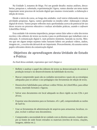 111
Na Unidade 3, tratamos de blogs. Foi um grande desafio: muitas análises, desco-
bertas, pesquisas e, sobretudo, experimentação! Agora, vamos abordar um tema muito
importante neste processo de inclusão digital que estamos vivenciando: a elaboração e
edição de textos.
Desde o início do curso, ao longo das unidades, você esteve elaborando textos nas
atividades propostas. Agora, vamos aprofundar os estudos sobre elaboração e edição
digital de textos. Vamos propor reflexões mais aprofundadas acerca do potencial de uso
desse recurso no processo educativo e realizar atividades práticas, usando o software
LibreOffice Writer.
Esta unidade é de extrema importância, porque vamos falar sobre o valor dos textos
escritos e dos editores de textos na escola e para os profissionais que trabalham com a
educação. A comunicação digital é, num primeiro momento, baseada na escrita. Mes-
mo que em algum tempo sejamos todos bastante hábeis em produzir vídeos, áudios,
imagens etc., a escrita não deixará de ser importante. Provavelmente, ela assuma outros
papéis relevantes dentro da comunicação digital.
Objetivos de aprendizagem desta Unidade de Estudo
e Prática:
Ao final dessa unidade, esperamos que você chegue a:
•	 Refletir e analisar o papel dos editores de textos na democratização do acesso à
produção textual e no desenvolvimento da habilidade da escrita;
•	 Buscar compreender quais são os cuidados necessários e quais são as estratégias
adequadas para se adotar o uso pedagógico das ferramentas de edição de texto;
•	 Desenvolver habilidades para utilizar o editor Writer, do LibreOffice, para editar
textos, inserindo formatos e figuras;
•	 Salvar seus documentos em local adequado no disco rígido ou nos CDs e pen
drives;
•	 Exportar seus documentos para os formatos .rtf e .pdf, compreendendo as razões
de fazê-lo;
•	 Usar as ferramentas de administração de arquivos para armazenar, localizar, co-
piar, excluir e utilizar seus documentos;
•	 Compreender a necessidade de ter cuidado com os direitos autorais, citando sem-
pre as fontes de onde foram retirados os materiais (trechos de textos, citações,
imagens, tabelas etc.).
 