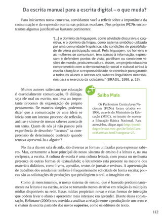 112
Da escrita manual para a escrita digital – o que muda?
Para iniciarmos nossa conversa, convidamos você a refletir sobre a importância da
comunicação e da expressão escrita nas práticas escolares. Nos próprios PCNs encon-
tramos algumas justificativas bastante pertinentes:
“[...] o domínio da linguagem, como atividade discursiva e cog-
nitiva, e o domínio da língua, como sistema simbólico utilizado
por uma comunidade linguística, são condições de possibilida-
de de plena participação social. Pela linguagem, os homens e
as mulheres se comunicam, tem acesso à informação, expres-
sam e defendem pontos de vista, partilham ou constroem vi-
sões de mundo, produzem cultura. Assim, um projeto educativo
comprometido com a democratização social e cultural atribui à
escola a função e a responsabilidade de contribuir para garantir
a todos os alunos o acesso aos saberes linguísticos necessá-
rios para o exercício da cidadania.” (BRASIL, 1998, p. 19)
Muitos autores salientam que educação
é essencialmente comunicação. O diálogo,
seja ele oral ou escrito, nos leva ao impor-
tante processo de organização do próprio
pensamento. De maneira simples, podemos
dizer que a comunicação de uma ideia se
inicia com um intenso processo de reflexão,
análise e síntese de nossos saberes acerca de
um tema. Quem de nós já não passou pela
experiência de descobrir “lacunas” na com-
preensão de determinado conteúdo quando
tentava apresentá-lo a alguém?
No dia a dia em sala de aula, são diversas as formas utilizadas para expressar sabe-
res. Mas, certamente a base principal do nosso sistema de ensino é a leitura e, na sua
recíproca, a escrita. A cultura de escola é uma cultura letrada, com pouca ou nenhuma
presença de outras formas de textualidade; o letramento está presente na maioria dos
materiais didáticos, como livros, apostilas, textos de jornais e revistas. A apresentação
de trabalhos dos estudantes também é frequentemente solicitada de forma escrita; pou-
cas são as solicitações de produções que privilegiem o oral, o imagético etc.
Como já mencionamos, o nosso sistema de ensino, que é baseado predominante-
mente na leitura e na escrita, acaba se tornando menos atrativo em relação às múltiplas
mídias disponíveis na rede. Essas mídias propiciam novas e ricas formas de interação
que podem levar o aluno a apresentar mais interesse em aprender. Diante dessa consta-
tação, Belintane (2006) nos convida a analisar a relação entre a produção de um texto e
o ensino da escrita partindo dos novos suportes, como os editores de texto.
Saiba Mais
Os Parâmetros Curriculares Na-
cionais (PCNs) foram criados em
1996, através do Ministério da Edu-
cação (MEC), no intuito de nortear
a Educação Básica Nacional. Para
acessá-los, clique aqui: http://portal-
doprofessor.mec.gov.br/linksCurs-
osMateriais.html?categoria=23.
 