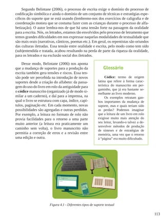 113
Segundo Belintane (2006), o processo de escrita exige o domínio do processo de
codificação simbólica e ainda o domínio de um conjunto de técnicas e estratégias espe-
cíficos do suporte que se está usando (lembremo-nos dos exercícios de caligrafia e de
coordenação motora que se costuma fazer com as crianças durante o processo de alfa-
betização). O autor lembra-nos de que há uma tensão forte na passagem da oralidade
para a escrita. Nós, os letrados, estamos tão envolvidos pelo processo de letramento que
temos grandes dificuldades em nos expressar naquelas modalidades de textualidade que
são mais orais (narrativas, cânticos, poemas etc.). Em geral, os repentistas são oriundos
das culturas iletradas. Essa tensão entre oralidade e escrita, pelo modo como tem sido
(sub)entendida e tratada, acabou resultando na perda de parte da riqueza da oralidade,
para os letrados e na exclusão social dos iletrados.
Desse modo, Belintane (2006) nos aponta
que a mudança de suportes para a produção da
escrita também gera tensões e riscos. Essa ten-
são pode ser percebida na introdução de novos
suportes desde a criação do alfabeto: da passa-
gem do uso do livro em rolo da antiguidade para
o códice manuscrito (organizado já de modo si-
milar a um caderno), e daí para a imprensa, na
qual o livro se estrutura com capa, índice, capí-
tulos, paginação etc. Em cada momento, novas
possibilidades são agregadas e outras perdidas.
Por exemplo, a leitura no formato de rolo não
provia facilidades para o retorno a uma parte
muito anterior (a leitura era praticamente um
caminho sem volta), o livro manuscrito não
permitia a correção de erros e a revisão entre
uma edição e outra.
Figura 4.1 - Diferentes tipos de suporte textual
Glossário
Códice: termo de origem
latina que refere à forma carac-
terística do manuscrito em per-
gaminho, que já era bastante se-
melhante ao livro moderno.
Os exemplos retratam gan-
hos importantes da mudança de
suporte, mas e quais teriam sido
as perdas? Podemos imaginar
que a leitura de um livro em rolo
exigisse muito mais atenção do
seu leitor, levando-o talvez a de-
senvolver métodos de produção
de sínteses e de estratégias de
memória, uma vez que o retorno
à “página” era muito dificultado.
 