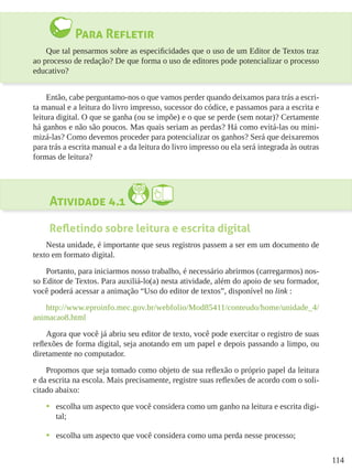 114
Para Refletir
Que tal pensarmos sobre as especificidades que o uso de um Editor de Textos traz
ao processo de redação? De que forma o uso de editores pode potencializar o processo
educativo?
Então, cabe perguntamo-nos o que vamos perder quando deixamos para trás a escri-
ta manual e a leitura do livro impresso, sucessor do códice, e passamos para a escrita e
leitura digital. O que se ganha (ou se impõe) e o que se perde (sem notar)? Certamente
há ganhos e não são poucos. Mas quais seriam as perdas? Há como evitá-las ou mini-
mizá-las? Como devemos proceder para potencializar os ganhos? Será que deixaremos
para trás a escrita manual e a da leitura do livro impresso ou ela será integrada às outras
formas de leitura?
Atividade 4.1
Refletindo sobre leitura e escrita digital
Nesta unidade, é importante que seus registros passem a ser em um documento de
texto em formato digital.
Portanto, para iniciarmos nosso trabalho, é necessário abrirmos (carregarmos) nos-
so Editor de Textos. Para auxiliá-lo(a) nesta atividade, além do apoio de seu formador,
você poderá acessar a animação “Uso do editor de textos”, disponível no link :
http://www.eproinfo.mec.gov.br/webfolio/Mod85411/conteudo/home/unidade_4/
animacao8.html
Agora que você já abriu seu editor de texto, você pode exercitar o registro de suas
reflexões de forma digital, seja anotando em um papel e depois passando a limpo, ou
diretamente no computador.
Propomos que seja tomado como objeto de sua reflexão o próprio papel da leitura
e da escrita na escola. Mais precisamente, registre suas reflexões de acordo com o soli-
citado abaixo:
•	 escolha um aspecto que você considera como um ganho na leitura e escrita digi-
tal;
•	 escolha um aspecto que você considera como uma perda nesse processo;
 
