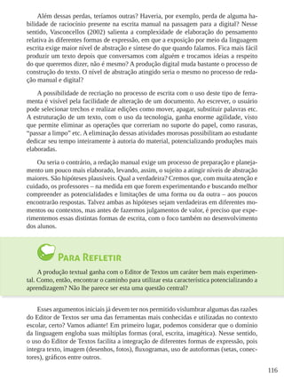 116
Além dessas perdas, teríamos outras? Haveria, por exemplo, perda de alguma ha-
bilidade de raciocínio presente na escrita manual na passagem para a digital? Nesse
sentido, Vasconcellos (2002) salienta a complexidade de elaboração do pensamento
relativa às diferentes formas de expressão, em que a exposição por meio da linguagem
escrita exige maior nível de abstração e síntese do que quando falamos. Fica mais fácil
produzir um texto depois que conversamos com alguém e trocamos ideias a respeito
do que queremos dizer, não é mesmo? A produção digital muda bastante o processo de
construção do texto. O nível de abstração atingido seria o mesmo no processo de reda-
ção manual e digital?
A possibilidade de recriação no processo de escrita com o uso deste tipo de ferra-
menta é visível pela facilidade de alteração de um documento. Ao escrever, o usuário
pode selecionar trechos e realizar edições como mover, apagar, substituir palavras etc.
A estruturação de um texto, com o uso da tecnologia, ganha enorme agilidade, visto
que permite eliminar as operações que correriam no suporte do papel, como rasuras,
“passar a limpo” etc. A eliminação dessas atividades morosas possibilitam ao estudante
dedicar seu tempo inteiramente à autoria do material, potencializando produções mais
elaboradas.
Ou seria o contrário, a redação manual exige um processo de preparação e planeja-
mento um pouco mais elaborado, levando, assim, o sujeito a atingir níveis de abstração
maiores. São hipóteses plausíveis. Qual a verdadeira? Cremos que, com muita atenção e
cuidado, os professores – na medida em que forem experimentando e buscando melhor
compreender as potencialidades e limitações de uma forma ou da outra – aos poucos
encontrarão respostas. Talvez ambas as hipóteses sejam verdadeiras em diferentes mo-
mentos ou contextos, mas antes de fazermos julgamentos de valor, é preciso que expe-
rimentemos essas distintas formas de escrita, com o foco também no desenvolvimento
dos alunos.
Para Refletir
A produção textual ganha com o Editor de Textos um caráter bem mais experimen-
tal. Como, então, encontrar o caminho para utilizar esta característica potencializando a
aprendizagem? Não lhe parece ser esta uma questão central?
Esses argumentos iniciais já devem ter nos permitido vislumbrar algumas das razões
do Editor de Textos ser uma das ferramentas mais conhecidas e utilizadas no contexto
escolar, certo? Vamos adiante! Em primeiro lugar, podemos considerar que o domínio
da linguagem engloba suas múltiplas formas (oral, escrita, imagética). Nesse sentido,
o uso do Editor de Textos facilita a integração de diferentes formas de expressão, pois
integra texto, imagem (desenhos, fotos), fluxogramas, uso de autoformas (setas, conec-
tores), gráficos entre outros.
 