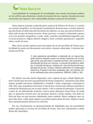 117
Para Refletir
A possibilidade de reintegração de textualidades num mesmo documento poderia
ser um artifício para minimizar a tensão da inserção do novo suporte, fazendo-nos mais
conscientes das rupturas e das continuidades durante o processo de transição?
Outro aspecto, bastante conhecido pelos usuários de Editores de Textos, é o auxílio
na correção ortográfica. As ferramentas normalmente destacam para o usuário palavras
que não foram reconhecidas pelo dicionário do software, ou seja, que provavelmente te-
nham sido escritas de forma incorreta. Nesse processo, o usuário é estimulado a pensar
acerca de questões ortográficas e pode, ainda, consultar possibilidades/sugestões para
a escrita da palavra. Alguns editores chegam a fazer correções gramaticais e sugestões
sobre o estilo do texto.
Mas, talvez um dos aspectos mais fascinantes do uso de um Editor de Textos seja a
facilidade de autoria de documentos com estilos e layouts sofisticados. Conforme des-
tacado nos PCNs:
“[...]tais aplicativos possibilitam a obtenção de um layout bas-
tante próximo daquele usado nos textos impressos de circula-
ção social, pois permitem a seleção da fonte, dos caracteres, a
distribuição do texto em colunas, a inclusão de gráficos e tabe-
las, a inserção de figuras, moldura etc. Isso torna possível a pu-
blicação de jornais, revistas, folhetos utilizando-se a editoração
eletrônica. Produtos mais bem acabados são, sem dúvida, fon-
te de satisfação para seus produtores.”(BRASIL,1998, p. 90).
Por último, mas não menos importante, está o aspecto de que a edição digital per-
mite e facilita que um texto seja produzido de forma cooperativa. Trataremos mais deste
aspecto quando estivermos trabalhando a Unidade 5 sobre cooperação e interação na
rede. Mas, aqui, já podemos mencionar o fato de que a maioria dos editores já permite o
controle de alterações por um ou mais autores. Com o controle de alterações, é possível,
a partir de um determinado momento, marcar quais alterações foram feitas, de modo
que, se quisermos reverter para um momento anterior é muito simples. Isso pode ser
feito por duas ou mais pessoas trabalhando juntas também. Basta configurar uma cor
para cada autor e saber quem sugeriu ou produziu quais partes do texto. Depois é muito
fácil automaticamente incluí-las ou retirá-las.
Por ora, focalizaremos no desenvolvimento de habilidades que nos possibilitem
melhor aproveitar os recursos de um Editor de Textos. Para isso, utilizaremos o editor
Writer do LibreOffice.
 