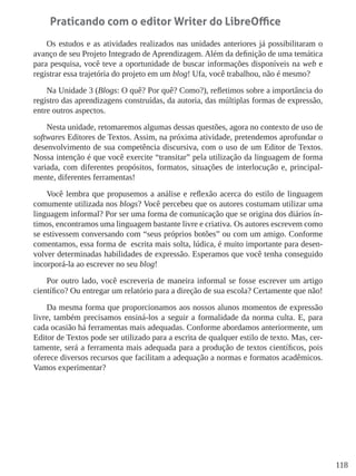 118
Praticando com o editor Writer do LibreOffice
Os estudos e as atividades realizados nas unidades anteriores já possibilitaram o
avanço de seu Projeto Integrado de Aprendizagem. Além da definição de uma temática
para pesquisa, você teve a oportunidade de buscar informações disponíveis na web e
registrar essa trajetória do projeto em um blog! Ufa, você trabalhou, não é mesmo?
Na Unidade 3 (Blogs: O quê? Por quê? Como?), refletimos sobre a importância do
registro das aprendizagens construídas, da autoria, das múltiplas formas de expressão,
entre outros aspectos.
Nesta unidade, retomaremos algumas dessas questões, agora no contexto de uso de
softwares Editores de Textos. Assim, na próxima atividade, pretendemos aprofundar o
desenvolvimento de sua competência discursiva, com o uso de um Editor de Textos.
Nossa intenção é que você exercite “transitar” pela utilização da linguagem de forma
variada, com diferentes propósitos, formatos, situações de interlocução e, principal-
mente, diferentes ferramentas!
Você lembra que propusemos a análise e reflexão acerca do estilo de linguagem
comumente utilizada nos blogs? Você percebeu que os autores costumam utilizar uma
linguagem informal? Por ser uma forma de comunicação que se origina dos diários ín-
timos, encontramos uma linguagem bastante livre e criativa. Os autores escrevem como
se estivessem conversando com “seus próprios botões” ou com um amigo. Conforme
comentamos, essa forma de escrita mais solta, lúdica, é muito importante para desen-
volver determinadas habilidades de expressão. Esperamos que você tenha conseguido
incorporá-la ao escrever no seu blog!
Por outro lado, você escreveria de maneira informal se fosse escrever um artigo
científico? Ou entregar um relatório para a direção de sua escola? Certamente que não!
Da mesma forma que proporcionamos aos nossos alunos momentos de expressão
livre, também precisamos ensiná-los a seguir a formalidade da norma culta. E, para
cada ocasião há ferramentas mais adequadas. Conforme abordamos anteriormente, um
Editor de Textos pode ser utilizado para a escrita de qualquer estilo de texto. Mas, cer-
tamente, será a ferramenta mais adequada para a produção de textos científicos, pois
oferece diversos recursos que facilitam a adequação a normas e formatos acadêmicos.
Vamos experimentar?
 