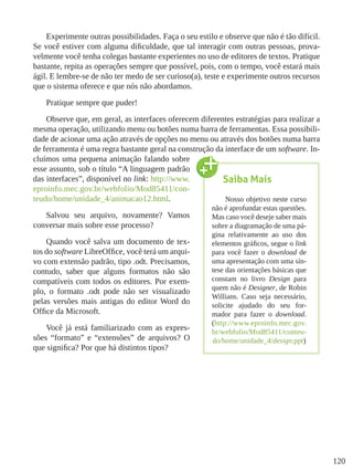 120
Experimente outras possibilidades. Faça o seu estilo e observe que não é tão difícil.
Se você estiver com alguma dificuldade, que tal interagir com outras pessoas, prova-
velmente você tenha colegas bastante experientes no uso de editores de textos. Pratique
bastante, repita as operações sempre que possível, pois, com o tempo, você estará mais
ágil. E lembre-se de não ter medo de ser curioso(a), teste e experimente outros recursos
que o sistema oferece e que nós não abordamos.
Pratique sempre que puder!
Observe que, em geral, as interfaces oferecem diferentes estratégias para realizar a
mesma operação, utilizando menu ou botões numa barra de ferramentas. Essa possibili-
dade de acionar uma ação através de opções no menu ou através dos botões numa barra
de ferramenta é uma regra bastante geral na construção da interface de um software. In-
cluímos uma pequena animação falando sobre
esse assunto, sob o título “A linguagem padrão
das interfaces”, disponível no link: http://www.
eproinfo.mec.gov.br/webfolio/Mod85411/con-
teudo/home/unidade_4/animacao12.html.
Salvou seu arquivo, novamente? Vamos
conversar mais sobre esse processo?
Quando você salva um documento de tex-
tos do software LibreOffice, você terá um arqui-
vo com extensão padrão, tipo .odt. Precisamos,
contudo, saber que alguns formatos não são
compatíveis com todos os editores. Por exem-
plo, o formato .odt pode não ser visualizado
pelas versões mais antigas do editor Word do
Office da Microsoft.
Você já está familiarizado com as expres-
sões “formato” e “extensões” de arquivos? O
que significa? Por que há distintos tipos?
Saiba Mais
Nosso objetivo neste curso
não é aprofundar estas questões.
Mas caso você deseje saber mais
sobre a diagramação de uma pá-
gina relativamente ao uso dos
elementos gráficos, segue o link
para você fazer o download de
uma apresentação com uma sín-
tese das orientações básicas que
constam no livro Design para
quem não é Designer, de Robin
Willians. Caso seja necessário,
solicite ajudado do seu for-
mador para fazer o download.
(http://www.eproinfo.mec.gov.
br/webfolio/Mod85411/conteu-
do/home/unidade_4/design.ppt)
 