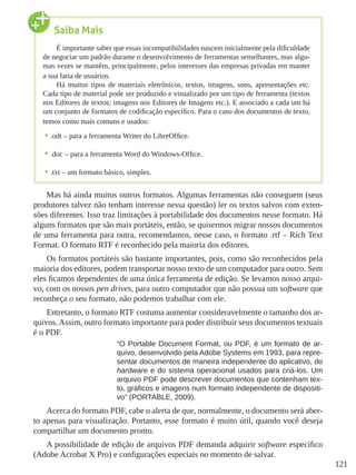 121
Mas há ainda muitos outros formatos. Algumas ferramentas não conseguem (seus
produtores talvez não tenham interesse nessa questão) ler os textos salvos com exten-
sões diferentes. Isso traz limitações à portabilidade dos documentos nesse formato. Há
alguns formatos que são mais portáteis, então, se quisermos migrar nossos documentos
de uma ferramenta para outra, recomendamos, nesse caso, o formato .rtf – Rich Text
Format. O formato RTF é reconhecido pela maioria dos editores.
Os formatos portáteis são bastante importantes, pois, como são reconhecidos pela
maioria dos editores, podem transportar nosso texto de um computador para outro. Sem
eles ficamos dependentes de uma única ferramenta de edição. Se levamos nosso arqui-
vo, com os nossos pen drives, para outro computador que não possua um software que
reconheça o seu formato, não podemos trabalhar com ele.
Entretanto, o formato RTF costuma aumentar consideravelmente o tamanho dos ar-
quivos. Assim, outro formato importante para poder distribuir seus documentos textuais
é o PDF.
“O Portable Document Format, ou PDF, é um formato de ar-
quivo, desenvolvido pela Adobe Systems em 1993, para repre-
sentar documentos de maneira independente do aplicativo, do
hardware e do sistema operacional usados para criá-los. Um
arquivo PDF pode descrever documentos que contenham tex-
to, gráficos e imagens num formato independente de dispositi-
vo” (PORTABLE, 2009).
Acerca do formato PDF, cabe o alerta de que, normalmente, o documento será aber-
to apenas para visualização. Portanto, esse formato é muito útil, quando você deseja
compartilhar um documento pronto.
A possibilidade de edição de arquivos PDF demanda adquirir software específico
(Adobe Acrobat X Pro) e configurações especiais no momento de salvar.
Saiba Mais
É importante saber que essas incompatibilidades nascem inicialmente pela dificuldade
de negociar um padrão durante o desenvolvimento de ferramentas semelhantes, mas algu-
mas vezes se mantêm, principalmente, pelos interesses das empresas privadas em manter
a sua fatia de usuários.
Há muitos tipos de materiais eletrônicos, textos, imagens, sons, apresentações etc.
Cada tipo de material pode ser produzido e visualizado por um tipo de ferramenta (textos
nos Editores de textos; imagens nos Editores de Imagens etc.). E associado a cada um há
um conjunto de formatos de codificação específico. Para o caso dos documentos de texto,
temos como mais comuns e usados:
•	.odt – para a ferramenta Writer do LibreOffice.
•	.doc – para a ferramenta Word do Windows-Office.
•	.txt – um formato básico, simples.
 