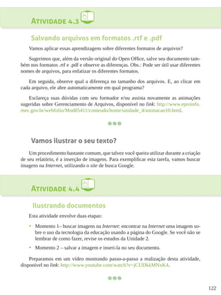 122
Atividade 4.3
Salvando arquivos em formatos .rtf e .pdf
Vamos aplicar essas aprendizagens sobre diferentes formatos de arquivos?
Sugerimos que, além da versão original do Open Office, salve seu documento tam-
bém nos formatos .rtf e .pdf e observe as diferenças. Obs.: Pode ser útil usar diferentes
nomes de arquivos, para enfatizar os diferentes formatos.
Em seguida, observe qual a diferença no tamanho dos arquivos. E, ao clicar em
cada arquivo, ele abre automaticamente em qual programa?
Esclareça suas dúvidas com seu formador e/ou assista novamente as animações
sugeridas sobre Gerenciamento de Arquivos, disponível no link: http://www.eproinfo.
mec.gov.br/webfolio/Mod85411/conteudo/home/unidade_4/animacao10.html.
Vamos ilustrar o seu texto?
Um procedimento bastante comum, que talvez você queira utilizar durante a criação
de seu relatório, é a inserção de imagens. Para exemplificar esta tarefa, vamos buscar
imagens na Internet, utilizando o site de busca Google.
Atividade 4.4
Ilustrando documentos
Esta atividade envolve duas etapas:
•	 Momento 1– buscar imagens na Internet: encontrar na Internet uma imagem so-
bre o uso da tecnologia da educação usando a página do Google. Se você não se
lembrar de como fazer, revise os estudos da Unidade 2.
•	 Momento 2 – salvar a imagem e inseri-la no seu documento.
Preparamos em um vídeo mostrando passo-a-passo a realização desta atividade,
disponível no link: http://www.youtube.com/watch?v=jCUDkkMNxK4.
 