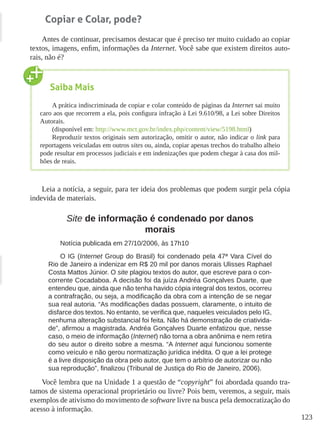123
Copiar e Colar, pode?
Antes de continuar, precisamos destacar que é preciso ter muito cuidado ao copiar
textos, imagens, enfim, informações da Internet. Você sabe que existem direitos auto-
rais, não é?
Leia a notícia, a seguir, para ter ideia dos problemas que podem surgir pela cópia
indevida de materiais.
Site de informação é condenado por danos
morais
Notícia publicada em 27/10/2006, às 17h10
O IG (Internet Group do Brasil) foi condenado pela 47ª Vara Cível do
Rio de Janeiro a indenizar em R$ 20 mil por danos morais Ulisses Raphael
Costa Mattos Júnior. O site plagiou textos do autor, que escreve para o con-
corrente Cocadaboa. A decisão foi da juíza Andréa Gonçalves Duarte, que
entendeu que, ainda que não tenha havido cópia integral dos textos, ocorreu
a contrafração, ou seja, a modificação da obra com a intenção de se negar
sua real autoria. “As modificações dadas possuem, claramente, o intuito de
disfarce dos textos. No entanto, se verifica que, naqueles veiculados pelo IG,
nenhuma alteração substancial foi feita. Não há demonstração de criativida-
de”, afirmou a magistrada. Andréa Gonçalves Duarte enfatizou que, nesse
caso, o meio de informação (Internet) não torna a obra anônima e nem retira
do seu autor o direito sobre a mesma. “A Internet aqui funcionou somente
como veículo e não gerou normatização jurídica inédita. O que a lei protege
é a livre disposição da obra pelo autor, que tem o arbítrio de autorizar ou não
sua reprodução”, finalizou (Tribunal de Justiça do Rio de Janeiro, 2006).
Você lembra que na Unidade 1 a questão de “copyright” foi abordada quando tra-
tamos de sistema operacional proprietário ou livre? Pois bem, veremos, a seguir, mais
exemplos de ativismo do movimento de software livre na busca pela democratização do
acesso à informação.
Saiba Mais
A prática indiscriminada de copiar e colar conteúdo de páginas da Internet sai muito
caro aos que recorrem a ela, pois configura infração à Lei 9.610/98, a Lei sobre Direitos
Autorais.
(disponível em: http://www.mct.gov.br/index.php/content/view/5198.html)
Reproduzir textos originais sem autorização, omitir o autor, não indicar o link para
reportagens veiculadas em outros sites ou, ainda, copiar apenas trechos do trabalho alheio
pode resultar em processos judiciais e em indenizações que podem chegar à casa dos mil-
hões de reais.
 