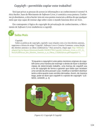 124
Copyleft – permitido copiar este trabalho!
Será que privar as pessoas do acesso às informações e ao conhecimento é correto? A
ética hacker, base do Movimento de Software Livre, é contrária a essa postura. Confor-
me já abordamos, a ética hacker tem em seus pontos essenciais a defesa de que qualquer
meio que seja capaz de ensinar algo sobre como o mundo funciona deve ser livre.
Em contraponto à lógica do copyright de privatização de conhecimentos, o Movi-
mento de Software Livre estabeleceu o copyleft.
“Enquanto o copyright é visto pelos mentores originais do copy-
left como uma maneira de restringir o direito de fazer e distribuir
cópias de determinado trabalho, uma licença de copyleft usa
a lei do copyright de forma a garantir que todos que recebam
uma versão da obra possam usar, modificar e também distribuir
tanto a obra quanto suas versões derivadas. Assim, de maneira
leiga, pode-se dizer que copyleft é o oposto de copyright.” (LE-
MOS; JUNIOR, p. 3)
Figura 4.2- Copyright X Copyleft
Saiba Mais
Copyleft:
Sobre as políticas de copyright, copyleft e suas relações com a Lei dos direitos autorais,
sugerimos a leitura do artigo “Copyleft , Software Livre e Creative Commons: a nova feição
dos direitos autorais e as obras colaborativas.” Para acessá-lo, clique aqui: http://bibliotec-
adigital.fgv.br/dspace/bitstream/handle/10438/2796/Copyleft_Software_Livre_e_CC_A_
Nova%20Feicao_dos_Direitos_Autorais_e_as_Obras_Colaborativas.pdf?sequence=1.
 