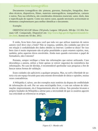 126
Documento iconográfico
Documentos iconográficos são: pinturas, gravuras, ilustrações, fotografias, dese-
nhos técnicos, dispositivos, filmes, materiais estereográficos, transparências, cartazes
e outros. Para sua referência, são considerados elementos essenciais: autor, título, data
e especificação do suporte. Como nos outros casos, quando necessário acrescentam-se
elementos complementares para melhor identificar o documento.
Exemplo:
ORIENTACAO.GIF Altura: 250 pixels, Largura: 168 pixels. 300 dpi. 13.5 Kb. For-
mato GIF. Compactado. Disponível em: http://www.ibge.gov.br/ibgeteen/testando/in-
dex.html. Acesso em: 03 dez. 2012.
E então, ficou bem claro para você que toda vez que utilizar materiais de outros
autores você deve citar a fonte? Não se esqueça, também, dos cuidados que deve ter
em relação à confiabilidade dos dados obtidos na Internet. Lembre-se disso! Ter isso
bem claro é muito importante não só pelas penalidades a quais estamos sujeitos, mas,
também, pelos aspectos éticos envolvidos. Ainda mais quando exercemos o papel de
formadores, não é mesmo?
Portanto, sempre verifique a fonte das informações que estiver utilizando. Caso
desconheça a autoria, utilize a fonte apenas se estiver seguro(a) da consistência das
informações. No caso de dúvidas, é recomendável aprofundar suas pesquisas a fim de
buscar outras formas de validação.
Esses cuidados são aplicáveis a qualquer pesquisa. Mas, na web a liberdade de au-
toria cria um espaço fecundo para uma enorme diversidade de ideias e opiniões, muitas
vezes contraditórias.
A Wikipédia é, talvez, um dos exemplos mais notórios da disputa de credibilidade
de informações da web. Por ser uma enciclopédia livre, e com um volume de infor-
mações impressionante, ela é frequentemente alvo de críticas. Tais pressões levaram o
próprio fundador da Wikipédia a alertar para a necessidade de que os usuários agucem
sua criticidade ao referenciar os artigos.
Figura 4.3 - Mundo wiki
 