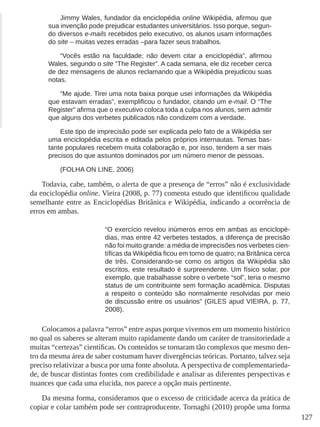 127
Jimmy Wales, fundador da enciclopédia online Wikipédia, afirmou que
sua invenção pode prejudicar estudantes universitários. Isso porque, segun-
do diversos e-mails recebidos pelo executivo, os alunos usam informações
do site – muitas vezes erradas –para fazer seus trabalhos.
“Vocês estão na faculdade; não devem citar a enciclopédia”, afirmou
Wales, segundo o site “The Register”. A cada semana, ele diz receber cerca
de dez mensagens de alunos reclamando que a Wikipédia prejudicou suas
notas.
“Me ajude. Tirei uma nota baixa porque usei informações da Wikipédia
que estavam erradas”, exemplificou o fundador, citando um e-mail. O “The
Register” afirma que o executivo coloca toda a culpa nos alunos, sem admitir
que alguns dos verbetes publicados não condizem com a verdade.
Este tipo de imprecisão pode ser explicada pelo fato de a Wikipédia ser
uma enciclopédia escrita e editada pelos próprios internautas. Temas bas-
tante populares recebem muita colaboração e, por isso, tendem a ser mais
precisos do que assuntos dominados por um número menor de pessoas.
(FOLHA ON LINE, 2006)
Todavia, cabe, também, o alerta de que a presença de “erros” não é exclusividade
da enciclopédia online. Vieira (2008, p. 77) comenta estudo que identificou qualidade
semelhante entre as Enciclopédias Britânica e Wikipédia, indicando a ocorrência de
erros em ambas.
“O exercício revelou inúmeros erros em ambas as enciclopé-
dias, mas entre 42 verbetes testados, a diferença de precisão
não foi muito grande: a média de imprecisões nos verbetes cien-
tíficas da Wikipédia ficou em torno de quatro; na Britânica cerca
de três. Considerando-se como os artigos da Wikipédia são
escritos, este resultado é surpreendente. Um físico solar, por
exemplo, que trabalhasse sobre o verbete “sol”, teria o mesmo
status de um contribuinte sem formação acadêmica. Disputas
a respeito o conteúdo são normalmente resolvidas por meio
de discussão entre os usuários” (GILES apud VIEIRA, p. 77,
2008).
Colocamos a palavra “erros” entre aspas porque vivemos em um momento histórico
no qual os saberes se alteram muito rapidamente dando um caráter de transitoriedade a
muitas “certezas” científicas. Os conteúdos se tornaram tão complexos que mesmo den-
tro da mesma área de saber costumam haver divergências teóricas. Portanto, talvez seja
preciso relativizar a busca por uma fonte absoluta. A perspectiva de complementarieda-
de, de buscar distintas fontes com credibilidade e analisar as diferentes perspectivas e
nuances que cada uma elucida, nos parece a opção mais pertinente.
Da mesma forma, consideramos que o excesso de criticidade acerca da prática de
copiar e colar também pode ser contraproducente. Tornaghi (2010) propõe uma forma
 