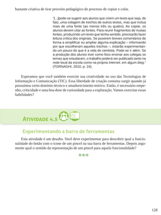 128
bastante criativa de tirar proveito pedagógico do processo de copiar e colar.
“[...]pode-se sugerir aos alunos que criem um texto que seja, de
fato, uma colagem de trechos de outros textos, mas que inclua
mais de uma fonte (ao menos três ou quatro). Ao copiar, os
alunos devem citar as fontes. Para reunir fragmentos de muitas
fontes, produzindo um texto que tenha sentido, precisarão fazer
leitura crítica dos originais. Se puserem breves comentários de
forma a simplificar ou ampliar alguma explicação – informando
por que escolheram aqueles trechos –, estarão experimentan-
do um pouco do que é a vida do cientista. Pode-se ir além. Se
a produção dos alunos tiver como foco ensinar aos colegas os
temas que estudaram, o trabalho poderá ser publicado tanto na
rede local da escola como na própria Internet, em algum blog.”
(TORNAGHI, 2010, p. 24).
Esperamos que você também exercite sua criatividade no uso das Tecnologias de
Informação e Comunicação (TIC). Essa liberdade de criação costuma surgir quando já
possuímos certo domínio técnico e amadurecimento teórico. Então, é necessário empe-
nho, criticidade e uma boa dose de curiosidade para a exploração. Vamos exercitar essas
habilidades?
Atividade 4.5
Experimentando a barra de ferramentas
Esta atividade é um desafio. Você deve experimentar para descobrir qual a funcio-
nalidade do botão com o ícone de um pincel na sua barra de ferramentas. Depois argu-
mente qual o sentido da representação de um pincel para aquela funcionalidade?
 