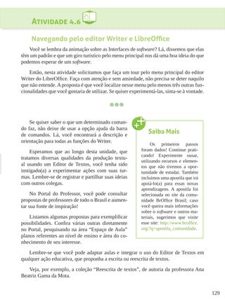 129
Atividade 4.6
Navegando pelo editor Writer e LibreOffice
Você se lembra da animação sobre as Interfaces de software? Lá, dissemos que elas
têm um padrão e que um giro turístico pelo menu principal nos dá uma boa ideia do que
podemos esperar de um software.
Então, nesta atividade solicitamos que faça um tour pelo menu principal do editor
Writer do LibreOffice. Faça com atenção e sem ansiedade, não precisa se deter naquilo
que não entende. A proposta é que você localize nesse menu pelo menos três outras fun-
cionalidades que você gostaria de utilizar. Se quiser experimentá-las, sinta-se à vontade.
Se quiser saber o que um determinado coman-
do faz, não deixe de usar a opção ajuda da barra
de comandos. Lá, você encontrará a descrição e
orientação para todas as funções do Writer.
Esperamos que ao longo desta unidade, que
tratamos diversas qualidades da produção textu-
al usando um Editor de Textos, você tenha sido
instigado(a) a experimentar ações com suas tur-
mas. Lembre-se de registrar e partilhar suas ideias
com outros colegas.
No Portal do Professor, você pode consultar
propostas de professores de todo o Brasil e aumen-
tar sua fonte de inspiração!
Listamos algumas propostas para exemplificar
possibilidades. Confira várias outras diretamente
no Portal, pesquisando na área “Espaço de Aula”
planos referentes ao nível de ensino e área do co-
nhecimento de seu interesse.
Lembre-se que você pode adaptar aulas e integrar o uso do Editor de Textos em
qualquer ação educativa, que proponha a escrita ou reescrita de textos.
Veja, por exemplo, a coleção “Reescrita de textos”, de autoria da professora Ana
Beatriz Gama da Mota.
Saiba Mais
Os primeiros passos
foram dados! Continue prati-
cando! Experimente ousar,
utilizando recursos e elemen-
tos que não tivemos a opor-
tunidade de estudar. Também
incluímos uma apostila que irá
apoiá-lo(a) para essas novas
aprendizagens. A apostila foi
selecionada no site da comu-
nidade BrOffice Brasil; caso
você queira mais informações
sobre o software e outros ma-
teriais, sugerimos que visite
esse site: http://www.broffice.
org/?q=apostila_comunidade.
 