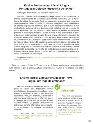 130
Ensino Fundamental Inicial: Língua
Portuguesa: Coleção “Reescrita de textos”
Descrição apresentada no Portal do Professor:
Um dos objetivos centrais no ensino de produção de textos é tornar os
alunos autocorretores de seus textos dando-lhes autonomia. Daí a impor-
tância da prática de reescrita. Será reescrevendo, revendo o que escreveu,
reformulando as ideias, substituindo palavras, adequando-as à modalidade
de escrita exigida pelo contexto, que o aluno conseguirá melhorar a sua
produção. As aulas de número 1 ao número 3 trabalham com a reescrita de
textos a partir de histórias ouvidas ou lidas oralmente, tendo como proposta
principal a ordenação de ideias. A aula número 4 está direcionada à rees-
crita de um texto narrativo a partir de uma gravura (imagem). As aulas de
número 5 ao número 9 trabalham com a reescrita de um texto a partir de ou-
tro, sendo que a aula número 4 possui um caráter interdisciplinar. As aulas
de número 10 ao número 13 buscam o aprimoramento através da prática de
reescrita de textos, apresentando maior complexidade e, visando à escrita
correta das palavras, concordância verbal e nominal. A aula número 14 está
direcionada à reescrita e à revisão do texto, buscando informações em di-
ferentes tipos de fontes (livros, revistas, web etc.), aprendendo a valorizar a
leitura como fonte de informação.
Disponível em:http://portaldoprofessor.mec.gov.br/fichaTecnicaColecao-
Aula.html?id=16.
Observe, como o Editor de Textos pode ser útil para a criação de materiais educa-
tivos (textos, jogos) e, assim, agilizar sua produção, registro e replicação com outras
turmas.
Ensino Médio: Língua Portuguesa:“Trava-
língua: um jogo de oralidade”
Há também possibilidade de utilizar um
Editor de Textos para desenvolver novas
possibilidades de produção textual com seus
alunos e fomentar a autoria de materiais
educativos. Veja, por exemplo, a aula “Ler e
escrever para informar-se e informar sobre
a Dengue” proposta pela professora Eliane
Candida Pereira. Ela propõe uma produção
coletiva de cartilha informativa como resulta-
do de um trabalho de estudo e pesquisa na
Internet.
Disponível em: http://portaldopro-
fessor.mec.gov.br/fichaTecnicaAula.
html?aula=18753.
Saiba Mais
Neste link, você encontra
uma sequência didática para
trabalhar a leitura e escrita a
partir da “Dengue”, integran-
do Língua Portuguesa e Ciên-
cias. Para acessá-la, clique
aqui: http://portaldoprofessor.
mec.gov.br/fichaTecnicaAula.
html?aula=1341.
 