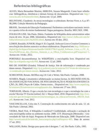 132
Referências bibliográficas
ALVES, Maria Bernardete Martins; ARRUDA, Susana Margareth. Como fazer referên-
cias: bibliográficas, eletrônicas e demais formas de documentos. Disponível em: http://
www.bu.ufsc.br/framerefer.html. Acesso em: 12 jul. 2009.
BELINTANE, Claudemir. As novas tecnologias: o cyberaluno. Revista Viver, n. 6, p. 87-
98,2006. Coleção Memória da Pedagogia.
BRASIL. Secretaria de Educação Fundamental. Parâmetros curriculares nacionais: tercei-
ro e quarto ciclos do ensino fundamental: língua portuguesa. Brasília: MEC/SEF, 1998.
FOLHA ON LINE. São Paulo. Diário. Fundador da Wikipédia alerta universitários sobre
riscos de erro. 16 jun. 2006. Informática. Disponível em: http://www1.folha.uol.com.br/
folha/informatica/ult124u20203.shtml. Acesso em: 03 dez. 2012.
LEMOS,Ronaldo;JUNIOR,SérgioV.B.Copyleft,SoftwareLivreeCreativeCommons:a
nova feição dos direitos autorais e as obras colaborativas. Disponível em: http://biblioteca-
digital.fgv.br/dspace/bitstream/handle/10438/2796/Copyleft_Software_Livre_e_CC_A_
Nova%20Feicao_dos_Direitos_Autorais_e_as_Obras_Colaborativas.pdf?sequence=1.
Acesso em: 14 dez. 2012.
PORTABLE documentformat. In: WIKIPÉDIA: a enciclopédia livre. Disponível em:
http://pt.wikipedia.org/wiki/Pdf. Acesso em: 12 jul. 2009.
RIO DE JANEIRO (Estado). Tribunal de Justiça. Site de informação é condenado por
danos morais. Disponível: http://tj-rj.jusbrasil.com.br/noticias/51174/site-de-informacao-
-e-condenado-por-danos-morais. Acesso em: 3 dez. 2012.
SCHECHTER, Renato. BrOffice.org 2.0: Calc e Writer. São Paulo: Campus, 2008.
SOARES, Magda. Letramento e alfabetização: as muitas facetas. In: REUNIÃOANUAL
DAASSOCIAÇÃO NACIONAL DE PÓS-GRADUAÇÃO E PESQUISA EM EDUCA-
ÇÃO, 26, 2003, Poços de Caldas. Outros textos... Disponível em: http://www.anped.org.
br/reunioes/26/outrostextos/semagdasoares.doc. Acesso em: 27 nov. 2012.
TORNAGHI, Alberto. O que a escola faz com tecnologia e o que a tecnologia faz com a
escola? Revista TV Escola [online]. Ed. 1. Março/Abril, 2010. Disponível em: http://tves-
cola.mec.gov.br/images/stories/revista/tecnologias_na_educacao/tvescola_180210_final.
pdf. Acesso em: 3 set. 2012.
VASCONCELLOS, Celso dos S. Construção do conhecimento em sala de aula. 12. ed.
São Paulo: Libertad, 2002.
VIEIRA, Marli Vick. A Wikipédia é confiável? Credibilidade, utilização e aceitação de
uma enciclopédia online no ambiente escolar. 2008. 157f. Dissertação (Mestrado) – Uni-
versidade do Vale do Itajaí. Programa de Mestrado em Educação, 2008. Disponível em:
http://www6.univali.br/tede/tde_busca/arquivo.php?codArquivo=495. Data de acesso:
17 set. 2012.
WILLIANS, Robin. Design para quem não é designer. 7. ed. São Paulo: Callis, 1995.
 