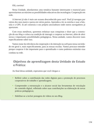 134
Olá, cursista!
Nesta Unidade, abordaremos uma temática bastante interessante e essencial para
aproveitarmos ao máximo as possibilidades educativas das tecnologias: Cooperação em
rede.
A Internet já não é mais um oceano desconhecido para você. Você já navegou por
vários dos seus mares e parou em vários portos. Aprendeu a ler as estrelas e usar a bús-
sola e o GPS. Já até construiu o seu próprio ancoradouro onde outros navegadores já
aportaram.
Com essas metáforas, queremos enfatizar suas conquistas e dizer que a constru-
ção do seu blog o coloca na condição de interagir e cooperar na Internet, além de abrir
novas e importantes possibilidades pedagógicas. Nesta unidade, vamos discorrer mais
especificamente sobre isso.
Vamos tratar da relevância da cooperação e da interação na web para nossa socieda-
de em geral e, mais especificamente, para as nossas escolas. Vamos procurar entender
porque cooperar é tão importante para o aprendizado e como podemos estimular essa
conduta na rede.
Objetivos de aprendizagem desta Unidade de Estudo
e Prática:
Ao final dessa unidade, esperamos que você chegue a:
•	 Refletir sobre a contribuição das redes digitais para a promoção de processos
cooperativos de trabalho e aprendizagem;
•	 Compreender a estruturação e o alcance social das ferramentas de veiculação
de conteúdo digital, refletindo sobre suas contribuições na elaboração de novas
práticas pedagógicas;
•	 Habilitar-se a incluir postagens de vídeos no seu Blog.
 