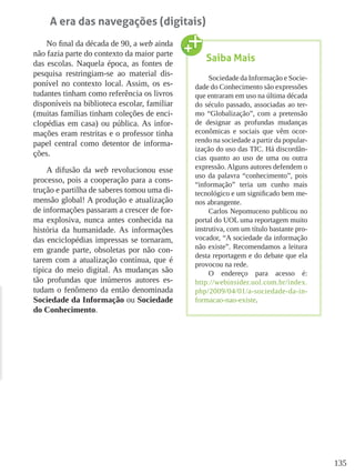 135
A era das navegações (digitais)
No final da década de 90, a web ainda
não fazia parte do contexto da maior parte
das escolas. Naquela época, as fontes de
pesquisa restringiam-se ao material dis-
ponível no contexto local. Assim, os es-
tudantes tinham como referência os livros
disponíveis na biblioteca escolar, familiar
(muitas famílias tinham coleções de enci-
clopédias em casa) ou pública. As infor-
mações eram restritas e o professor tinha
papel central como detentor de informa-
ções.
A difusão da web revolucionou esse
processo, pois a cooperação para a cons-
trução e partilha de saberes tomou uma di-
mensão global! A produção e atualização
de informações passaram a crescer de for-
ma explosiva, nunca antes conhecida na
história da humanidade. As informações
das enciclopédias impressas se tornaram,
em grande parte, obsoletas por não con-
tarem com a atualização contínua, que é
típica do meio digital. As mudanças são
tão profundas que inúmeros autores es-
tudam o fenômeno da então denominada
Sociedade da Informação ou Sociedade
do Conhecimento.
Saiba Mais
Sociedade da Informação e Socie-
dade do Conhecimento são expressões
que entraram em uso na última década
do século passado, associadas ao ter-
mo “Globalização”, com a pretensão
de designar as profundas mudanças
econômicas e sociais que vêm ocor-
rendo na sociedade a partir da popular-
ização do uso das TIC. Há discordân-
cias quanto ao uso de uma ou outra
expressão. Alguns autores defendem o
uso da palavra “conhecimento”, pois
“informação” teria um cunho mais
tecnológico e um significado bem me-
nos abrangente.
Carlos Nepomuceno publicou no
portal do UOL uma reportagem muito
instrutiva, com um título bastante pro-
vocador, “A sociedade da informação
não existe”. Recomendamos a leitura
desta reportagem e do debate que ela
provocou na rede.
O endereço para acesso é:
http://webinsider.uol.com.br/index.
php/2009/04/01/a-sociedade-da-in-
formacao-nao-existe.
 