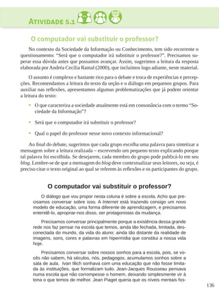 136
Atividade 5.1
O computador vai substituir o professor?
No contexto da Sociedade da Informação ou Conhecimento, tem sido recorrente o
questionamento: “Será que o computador irá substituir o professor?”. Precisamos su-
perar essa dúvida antes que possamos avançar. Assim, sugerimos a leitura da resposta
elaborada por Andréa Cecília Ramal (2000), que incluímos logo adiante, neste material.
O assunto é complexo e bastante rico para o debate e troca de experiências e percep-
ções. Recomendamos a leitura do texto da seção e o diálogo em pequenos grupos. Para
auxiliar nas reflexões, apresentamos algumas problematizações que já podem orientar
a leitura do texto:
•	 O que caracteriza a sociedade atualmente está em consonância com o termo “So-
ciedade da Informação”?
•	 Será que o computador irá substituir o professor?
•	 Qual o papel do professor nesse novo contexto informacional?
Ao final do debate, sugerimos que cada grupo escolha uma palavra para sintetizar a
mensagem sobre a leitura realizada – escrevendo um pequeno texto explicando porque
tal palavra foi escolhida. Se desejarem, cada membro do grupo pode publicá-lo em seu
blog. Lembre-se de que a mensagem do blog deve contextualizar seus leitores, ou seja, é
preciso citar o texto original ao qual se referem às reflexões e os participantes do grupo.
O computador vai substituir o professor?
O diálogo que vou propor nesta coluna é sobre a escola. Acho que pre-
cisamos conversar sobre isso. A Internet está trazendo consigo um novo
modelo de educação, uma forma diferente de aprendizagem, e precisamos
entendê-lo, apropriar-nos disso, ser protagonistas da mudança.
Precisamos conversar principalmente porque a existência dessa grande
rede nos faz pensar na escola que temos, ainda tão fechada, limitada, des-
conectada do mundo, da vida do aluno; ainda tão distante da realidade de
imagens, sons, cores e palavras em hipermídia que constitui a nossa vida
hoje.
Precisamos conversar sobre nossos sonhos para a escola, pois, se vo-
cês não sabem, há séculos, nós, pedagogos, acumulamos sonhos sobre a
sala de aula. Ivan Illich sonhava com uma educação que não fosse limita-
da às instituições, que formalizam tudo. Jean-Jacques Rousseau pensava
numa escola que não corrompesse o homem, deixando simplesmente vir à
tona o que temos de melhor. Jean Piaget queria que os níveis mentais fos-
 