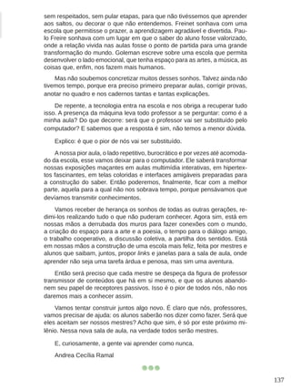 137
sem respeitados, sem pular etapas, para que não tivéssemos que aprender
aos saltos, ou decorar o que não entendemos. Freinet sonhava com uma
escola que permitisse o prazer, a aprendizagem agradável e divertida. Pau-
lo Freire sonhava com um lugar em que o saber do aluno fosse valorizado,
onde a relação vivida nas aulas fosse o ponto de partida para uma grande
transformação do mundo. Goleman escreve sobre uma escola que permita
desenvolver o lado emocional, que tenha espaço para as artes, a música, as
coisas que, enfim, nos fazem mais humanos.
Mas não soubemos concretizar muitos desses sonhos. Talvez ainda não
tivemos tempo, porque era preciso primeiro preparar aulas, corrigir provas,
anotar no quadro e nos cadernos tantas e tantas explicações.
De repente, a tecnologia entra na escola e nos obriga a recuperar tudo
isso. A presença da máquina leva todo professor a se perguntar: como é a
minha aula? Do que decorre: será que o professor vai ser substituído pelo
computador? E sabemos que a resposta é sim, não temos a menor dúvida.
Explico: é que o pior de nós vai ser substituído.
Anossa pior aula, o lado repetitivo, burocrático e por vezes até acomoda-
do da escola, esse vamos deixar para o computador. Ele saberá transformar
nossas exposições maçantes em aulas multimídia interativas, em hipertex-
tos fascinantes, em telas coloridas e interfaces amigáveis preparadas para
a construção do saber. Então poderemos, finalmente, ficar com a melhor
parte, aquela para a qual não nos sobrava tempo, porque pensávamos que
devíamos transmitir conhecimentos.
Vamos receber de herança os sonhos de todas as outras gerações, re-
dimi-los realizando tudo o que não puderam conhecer. Agora sim, está em
nossas mãos a derrubada dos muros para fazer conexões com o mundo,
a criação do espaço para a arte e a poesia, o tempo para o diálogo amigo,
o trabalho cooperativo, a discussão coletiva, a partilha dos sentidos. Está
em nossas mãos a construção de uma escola mais feliz, feita por mestres e
alunos que saibam, juntos, propor links e janelas para a sala de aula, onde
aprender não seja uma tarefa árdua e penosa, mas sim uma aventura.
Então será preciso que cada mestre se despeça da figura de professor
transmissor de conteúdos que há em si mesmo, e que os alunos abando-
nem seu papel de receptores passivos. Isso é o pior de todos nós, não nos
daremos mais a conhecer assim.
Vamos tentar construir juntos algo novo. É claro que nós, professores,
vamos precisar de ajuda: os alunos saberão nos dizer como fazer. Será que
eles aceitam ser nossos mestres? Acho que sim, é só por este próximo mi-
lênio. Nessa nova sala de aula, na verdade todos serão mestres.
E, curiosamente, a gente vai aprender como nunca.
Andrea Cecília Ramal
 