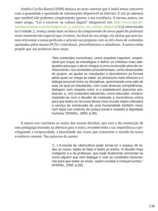 138
Andréa Cecilia Ramal (2000) destaca no texto anterior que é inútil tentar concorrer
com a quantidade e qualidade de informações disponível na Internet. E nós já sabemos
que também não podemos simplesmente ignorar a sua existência. A mesma autora, em
outro artigo, “Ler e escrever na cultura digital” (disponível em: http://www.idproje-
toseducacionais.com.br/artigos/Ler_e_escrever_na_cultura_digital.pdf) já mencionado
na Unidade 2, avança ainda mais na busca da compreensão do novo papel do professor
neste momento tão especial que vivemos. Ao final do seu artigo, ela afirma que precisa-
mos reinventar a nossa profissão e articula sua proposta com os três eixos de conteúdos
apontados pelos nossos PCNs: conceituais, procedimentais e atitudinais. A autora então
propõe que um professor deve atuar:
“Nos conteúdos conceituais, como arquiteto cognitivo, respon-
sável por traçar as estratégias e definir os métodos mais ade-
quados para que o aluno chegue a uma construção ativa do co-
nhecimento; nos conteúdos procedimentais, como dinamizador
de grupos, ao ajudar os estudantes a descobrirem as formas
pelas quais se chega ao saber, os processos mais eficazes e o
diálogo possível entre as disciplinas, gerenciando uma sala de
aula na qual os estudantes, com suas diversas competências,
dialogam com respeito entre si e estabelecem parcerias pro-
dutivas; e, nos conteúdos atitudinais, como educador, compro-
metendo-se com o desafio de estimular a consciência crítica
para que todos os recursos desse novo mundo sejam utilizados
a serviço da construção de uma humanidade também nova,
com base nos critérios de justiça social e respeito à dignidade
humana.”(RAMAL, 2000, p.08).
A autora nos conclama ao maior dos nossos desafios, que será o da construção de
uma pedagogia baseada na abertura para o outro, reconhecendo a sua importância e pri-
vilegiando a reciprocidade, a pluralidade das vozes que constroem o sentido da nossa
existência comum. Nas palavras da autora:
“(...) A escola da cibercultura pode tornar-se o espaço de to-
das as vozes, todas as falas e todos os textos. O desafio mais
instigante é o do professor, que pode finalmente reinventar-se
como alguém que vem dialogar e criar as condições necessá-
rias para que todas as vozes sejam ouvidas e cresçam juntas.”
(RAMAL, 2000, p.09).
 