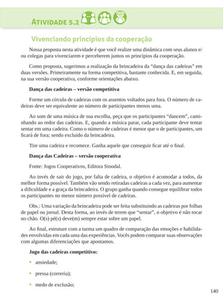 140
Atividade 5.2
Vivenciando princípios da cooperação
Nossa proposta nesta atividade é que você realize uma dinâmica com seus alunos e/
ou colegas para vivenciarem e perceberem juntos os princípios da cooperação.
Como proposta, sugerimos a realização da brincadeira da “dança das cadeiras” em
duas versões. Primeiramente na forma competitiva, bastante conhecida. E, em seguida,
na sua versão cooperativa, conforme orientações abaixo.
Dança das cadeiras – versão competitiva
Forme um círculo de cadeiras com os assentos voltados para fora. O número de ca-
deiras deve ser equivalente ao número de participantes menos uma.
Ao som de uma música de sua escolha, peça que os participantes “dancem”, cami-
nhando ao redor das cadeiras. E, quando a música parar, cada participante deve tentar
sentar em uma cadeira. Como o número de cadeiras é menor que o de participantes, um
ficará de fora; sendo excluído da brincadeira.
Tire uma cadeira e recomece. Ganha aquele que conseguir ficar até o final.
Dança das Cadeiras – versão cooperativa
Fonte: Jogos Cooperativos, Editora Sinodal.
Ao invés de sair do jogo, por falta de cadeira, o objetivo é acomodar a todos, da
melhor forma possível. Também vão sendo retiradas cadeiras a cada vez, para aumentar
a dificuldade e a graça da brincadeira. O grupo ganha quando consegue equilibrar todos
os participantes no menor número possível de cadeiras.
Obs.: Uma variação da brincadeira pode ser feita substituindo as cadeiras por folhas
de papel ou jornal. Desta forma, ao invés de terem que “sentar”, o objetivo é não tocar
no chão. O(s) pé(s) deve(m) sempre estar sobre um papel.
Ao final, estruture com a turma um quadro de comparação das emoções e habilida-
des envolvidas em cada uma das experiências. Vocês podem comparar suas observações
com algumas diferenciações que apontamos.
Jogo das cadeiras competitivo:
•	 ansiedade;
•	 pressa (correria);
•	 medo de exclusão;
 