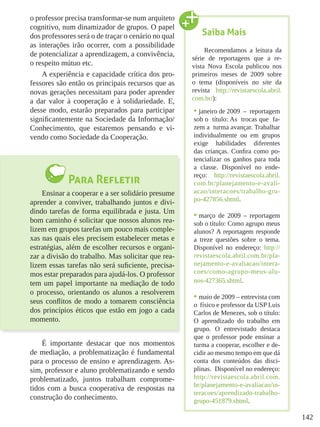 142
o professor precisa transformar-se num arquiteto
cognitivo, num dinamizador de grupos. O papel
dos professores será o de traçar o cenário no qual
as interações irão ocorrer, com a possibilidade
de potencializar a aprendizagem, a convivência,
o respeito mútuo etc.
A experiência e capacidade crítica dos pro-
fessores são então os principais recursos que as
novas gerações necessitam para poder aprender
a dar valor à cooperação e à solidariedade. E,
desse modo, estarão preparados para participar
significantemente na Sociedade da Informação/
Conhecimento, que estaremos pensando e vi-
vendo como Sociedade da Cooperação.
Para Refletir
Ensinar a cooperar e a ser solidário presume
aprender a conviver, trabalhando juntos e divi-
dindo tarefas de forma equilibrada e justa. Um
bom caminho é solicitar que nossos alunos rea-
lizem em grupos tarefas um pouco mais comple-
xas nas quais eles precisem estabelecer metas e
estratégias, além de escolher recursos e organi-
zar a divisão do trabalho. Mas solicitar que rea-
lizem essas tarefas não será suficiente, precisa-
mos estar preparados para ajudá-los. O professor
tem um papel importante na mediação de todo
o processo, orientando os alunos a resolverem
seus conflitos de modo a tomarem consciência
dos princípios éticos que estão em jogo a cada
momento.
É importante destacar que nos momentos
de mediação, a problematização é fundamental
para o processo de ensino e aprendizagem. As-
sim, professor e aluno problematizando e sendo
problematizado, juntos trabalham comprome-
tidos com a busca cooperativa de respostas na
construção do conhecimento.
Saiba Mais
Recomendamos a leitura da
série de reportagens que a re-
vista Nova Escola publicou nos
primeiros meses de 2009 sobre
o tema (disponíveis no site da
revista http://revistaescola.abril.
com.br/):
•	janeiro de 2009 – reportagem
sob o título: As trocas que fa-
zem a turma avançar. Trabalhar
individualmente ou em grupos
exige habilidades diferentes
das crianças. Confira como po-
tencializar os ganhos para toda
a classe. Disponível no ende-
reço: http://revistaescola.abril.
com.br/planejamento-e-avali-
acao/interacoes/trabalho-gru-
po-427856.shtml.
•	março de 2009 – reportagem
sob o título: Como agrupo meus
alunos? A reportagem responde
a treze questões sobre o tema.
Disponível no endereço: http://
revistaescola.abril.com.br/pla-
nejamento-e-avaliacao/intera-
coes/como-agrupo-meus-alu-
nos-427365.shtml.
•	maio de 2009 – entrevista com
o físico e professor da USP Luis
Carlos de Menezes, sob o título:
O aprendizado do trabalho em
grupo. O entrevistado destaca
que o professor pode ensinar a
turma a cooperar, escolher e de-
cidir ao mesmo tempo em que dá
conta dos conteúdos das disci-
plinas. Disponível no endereço:
http://revistaescola.abril.com.
br/planejamento-e-avaliacao/in-
teracoes/aprendizado-trabalho-
grupo-451879.shtml.
 