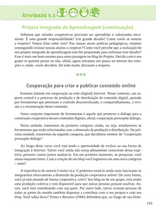 143
Atividade 5.3
Projeto Integrado de Aprendizagem (continuação)
Sabemos que atitudes cooperativas precisam ser aprendidas e valorizadas etica-
mente. É uma grande responsabilidade! Um grande desafio! Como vocês se sentem
a respeito? Vamos falar sobre isso? Nas nossas atuais práticas pedagógicas, estamos
conseguindo ensinar nossos alunos a cooperar? Como você percebe que a realização do
seu projeto integrado de aprendizagem está lhe preparando para enfrentar esse desafio?
Esse é mais um bom assunto para outra postagem no blog do Projeto. Decida com o seu
grupo se querem postar ou não, afinal, agora entramos um pouco no terreno das emo-
ções e, então, vocês decidem. De todo modo, discutam a respeito.
Cooperação para criar e publicar conteúdo online
Estamos falando em cooperação na rede (digital) Internet. Nesse contexto, um as-
pecto central é o processo de produção e de distribuição de conteúdo digital, apoiado
por ferramentas que permitam o controle descentralizado, o compartilhamento, a revi-
são e a reconstrução desse conteúdo.
Outro conjunto importante de ferramentas é aquele que promove o diálogo para a
construção cooperativa desses conteúdos digitais, afinal, cooperação pressupõe diálogo.
Nesta unidade, trataremos da primeira categoria citada, ou seja, estudaremos as
ferramentas que estão relacionadas com a dimensão da produção e distribuição. Na pró-
xima unidade, trataremos da segunda categoria, que decidimos nomear de “cooperação
pressupõe diálogo”.
Ao longo deste curso você está tendo a oportunidade de evoluir na sua forma de
integração à Internet. Talvez você ainda não esteja plenamente consciente dessa traje-
tória, portanto vamos juntos analisá-la. Em um primeiro momento, ao pesquisar, você
atuou enquanto leitor. Com a criação de um blog você ingressou em uma nova categoria
– autor!
A experiência de autoria é muito rica. E podemos torná-la ainda mais fascinante se
integrarmos efetivamente a dimensão da produção cooperativa online! De certa forma,
você já está atuando de forma cooperativa, certo? Seu blog ou de seu grupo, está sendo
uma produção coletiva e está disponível para que outras pessoas possam usufruir. As-
sim, você está contribuindo com sua parte. Por outro lado, talvez existam pessoas de
todas as partes do mundo também dispostas a contribuir com o seu projeto e com seu
blog. Você sabia disso? Primo e Recuero (2006) defendem que, ao longo de sua histó-
 