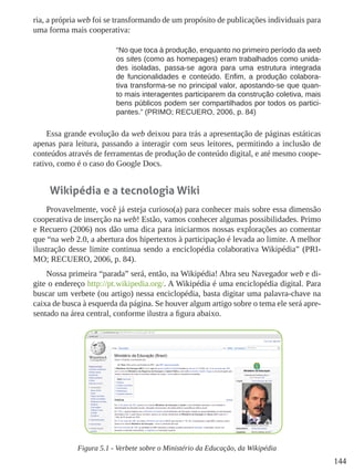 144
ria, a própria web foi se transformando de um propósito de publicações individuais para
uma forma mais cooperativa:
“No que toca à produção, enquanto no primeiro período da web
os sites (como as homepages) eram trabalhados como unida-
des isoladas, passa-se agora para uma estrutura integrada
de funcionalidades e conteúdo. Enfim, a produção colabora-
tiva transforma-se no principal valor, apostando-se que quan-
to mais interagentes participarem da construção coletiva, mais
bens públicos podem ser compartilhados por todos os partici-
pantes.” (PRIMO; RECUERO, 2006, p. 84)
Essa grande evolução da web deixou para trás a apresentação de páginas estáticas
apenas para leitura, passando a interagir com seus leitores, permitindo a inclusão de
conteúdos através de ferramentas de produção de conteúdo digital, e até mesmo coope-
rativo, como é o caso do Google Docs.
Wikipédia e a tecnologia Wiki
Provavelmente, você já esteja curioso(a) para conhecer mais sobre essa dimensão
cooperativa de inserção na web! Estão, vamos conhecer algumas possibilidades. Primo
e Recuero (2006) nos dão uma dica para iniciarmos nossas explorações ao comentar
que “na web 2.0, a abertura dos hipertextos à participação é levada ao limite. A melhor
ilustração desse limite continua sendo a enciclopédia colaborativa Wikipédia” (PRI-
MO; RECUERO, 2006, p. 84).
Nossa primeira “parada” será, então, na Wikipédia! Abra seu Navegador web e di-
gite o endereço http://pt.wikipedia.org/. A Wikipédia é uma enciclopédia digital. Para
buscar um verbete (ou artigo) nessa enciclopédia, basta digitar uma palavra-chave na
caixa de busca à esquerda da página. Se houver algum artigo sobre o tema ele será apre-
sentado na área central, conforme ilustra a figura abaixo.
Figura 5.1 - Verbete sobre o Ministério da Educação, da Wikipédia
 