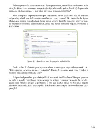 145
Até este ponto não observamos nada de surpreendente, certo? Mas analise com mais
atenção. Observe as abas com as opções (artigo, discussão, editar, história) disponíveis
acima do título do artigo. O que há de diferente nessa enciclopédia?
Mais uma pista: se pesquisarmos por um assunto para o qual ainda não há nenhum
artigo disponível, que informações recebemos como retorno? No exemplo da figura
abaixo, que mostra o resultado da busca para o verbete Proinfo, pudemos observar que,
no momento de escrita deste material, ainda não havia nenhuma página abordando o
PROINFO.
Figura 5.2 - Resultado nulo de pesquisa na Wikipédia
Então, a dica é: observe que é apresentada uma mensagem sugerindo que você crie:
“Crie a página incluindo as suas referências”. Diante disso, o que você pode concluir a
respeito desta enciclopédia na web?
Foi possível perceber que a Wikipédia é uma enciclopédia aberta? Na qual pessoas
de todo o mundo contribuem para a escrita de artigos e qualquer usuário da enciclo-
pédia pode editar os artigos já postados? É isso que as abas editar e o link criar página
estão nos indicando. Essa enciclopédia é realmente um exemplo surpreendente de coo-
peração!
 