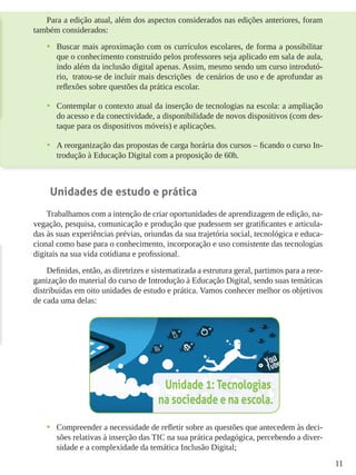 11
Para a edição atual, além dos aspectos considerados nas edições anteriores, foram
também considerados:
•	 Buscar mais aproximação com os currículos escolares, de forma a possibilitar
que o conhecimento construído pelos professores seja aplicado em sala de aula,
indo além da inclusão digital apenas. Assim, mesmo sendo um curso introdutó-
rio, tratou-se de incluir mais descrições de cenários de uso e de aprofundar as
reflexões sobre questões da prática escolar.
•	 Contemplar o contexto atual da inserção de tecnologias na escola: a ampliação
do acesso e da conectividade, a disponibilidade de novos dispositivos (com des-
taque para os dispositivos móveis) e aplicações.
•	 A reorganização das propostas de carga horária dos cursos – ficando o curso In-
trodução à Educação Digital com a proposição de 60h.
Unidades de estudo e prática
Trabalhamos com a intenção de criar oportunidades de aprendizagem de edição, na-
vegação, pesquisa, comunicação e produção que pudessem ser gratificantes e articula-
das às suas experiências prévias, oriundas da sua trajetória social, tecnológica e educa-
cional como base para o conhecimento, incorporação e uso consistente das tecnologias
digitais na sua vida cotidiana e profissional.
Definidas, então, as diretrizes e sistematizada a estrutura geral, partimos para a reor-
ganização do material do curso de Introdução à Educação Digital, sendo suas temáticas
distribuídas em oito unidades de estudo e prática. Vamos conhecer melhor os objetivos
de cada uma delas:
•	 Compreender a necessidade de refletir sobre as questões que antecedem às deci-
sões relativas à inserção das TIC na sua prática pedagógica, percebendo a diver-
sidade e a complexidade da temática Inclusão Digital;
 