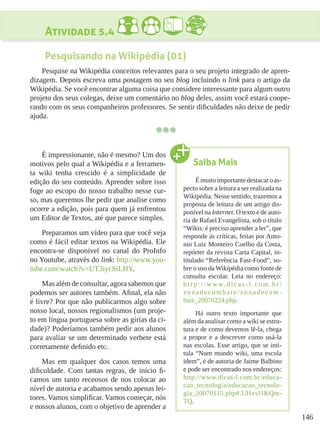 146
Atividade 5.4
Pesquisando na Wikipédia (01)
Pesquise na Wikipédia conceitos relevantes para o seu projeto integrado de apren-
dizagem. Depois escreva uma postagem no seu blog incluindo o link para o artigo da
Wikipédia. Se você encontrar alguma coisa que considere interessante para algum outro
projeto dos seus colegas, deixe um comentário no blog deles, assim você estará coope-
rando com os seus companheiros professores. Se sentir dificuldades não deixe de pedir
ajuda.
É impressionante, não é mesmo? Um dos
motivos pelo qual a Wikipédia e a ferramen-
ta wiki tenha crescido é a simplicidade de
edição do seu conteúdo. Aprender sobre isso
foge ao escopo do nosso trabalho nesse cur-
so, mas queremos lhe pedir que analise como
ocorre a edição, pois para quem já enfrentou
um Editor de Textos, até que parece simples.
Preparamos um vídeo para que você veja
como é fácil editar textos na Wikipédia. Ele
encontra-se disponível no canal do ProInfo
no Youtube, através do link: http://www.you-
tube.com/watch?v=UT3iycSiLHY.
Mas além de consultar, agora sabemos que
podemos ser autores também. Afinal, ela não
é livre? Por que não publicarmos algo sobre
nosso local, nossos regionalismos (um proje-
to em língua portuguesa sobre as gírias da ci-
dade)? Poderíamos também pedir aos alunos
para avaliar se um determinado verbete está
corretamente definido etc.
Mas em qualquer dos casos temos uma
dificuldade. Com tantas regras, de início fi-
camos um tanto receosos de nos colocar ao
nível de autoria e acabamos sendo apenas lei-
tores. Vamos simplificar. Vamos começar, nós
e nossos alunos, com o objetivo de aprender a
Saiba Mais
Émuitoimportantedestacaroas-
pecto sobre a leitura a ser realizada na
Wikipédia. Nesse sentido, trazemos a
proposta de leitura de um artigo dis-
ponível na Internet. O texto é de auto-
ria de Rafael Evangelista, sob o título
“Wikis: é preciso aprender a ler”, que
responde às críticas, feitas por Anto-
nio Luiz Monteiro Coelho da Costa,
repórter da revista Carta Capital, in-
titulado “Referência Fast-Food”, so-
bre o uso da Wikipédia como fonte de
consulta escolar. Leia no endereço:
h t t p : / / w w w. d i c a s - l . c o m . b r /
zonadecombate/zonadecom -
bate_20070224.php.
Há outro texto importante que
além da analisar como a wiki se estru-
tura e de como devemos lê-la, chega
a propor e a descrever como usá-la
nas escolas. Esse artigo, que se inti-
tula “Num mundo wiki, uma escola
idem”, é de autoria de Jaime Balbino
e pode ser encontrado nos endereços:
http://www.dicas-l.com.br/educa-
cao_tecnologia/educacao_tecnolo-
gia_20070115.php#.UHxvl1KQm-
TQ.
 