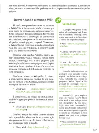 147
ser bons leitores! A compreensão de como essa enciclopédia se estruturou e, em função
disso, de como ela deve ser lida, pode ser um foco importante do nosso trabalho peda-
gógico.
Desvendando o mundo Wiki
Já tendo compreendido como se estrutura
a Wikipédia, é interessante ainda observar que
esse modo de produção das definições dos ver-
betes constantes dessa enciclopédia da web pode
ser estendido para a construção de outros tipos
de conteúdos, não apenas de dicionários ou enci-
clopédias, mas de páginas em geral. Na verdade,
a Wikipédia foi construída usando a tecnologia
wiki (no caso da Wikipédia, o software usado
para criá-la foi o MediaWiki).
O termo wiki significa “rápido, ligeiro, ve-
loz” no idioma havaiano. Portanto, como o nome
indica, a tecnologia wiki é uma proposta para
construção colaborativa de páginas web (hiper-
textos) de forma rápida e eficiente. Ou seja, é um
modo de produção e distribuição de conteúdo na
web por grupos.
Conforme vimos, a Wikipédia é, talvez,
a mais famosa produção coletiva de um mate-
rial no formato wiki. Contudo, há muitos outros
exemplos de sucesso, a citar:
•	 Wikitravel: (http://wikitravel.org/pt/
P%C3%A1gina_principal)
É uma proposta de criação de um Guia mun-
dial de Viagens por pessoas interessadas em tu-
rismo.
•	 WikiMapia (http://pt.wikipedia.org/wiki/
Wikimapia)
Combina mapas de satélite com um sistema
wiki e possibilita a busca de locais e a marcação
dos pontos de interesse, de forma colaborativa,
por usuários de todo o mundo.
•	 PlanetMath: (http://planetmath.org/)
Saiba Mais
A própria Wikipédia é uma
ótima referência para você desco-
brir mais sobre a tecnologia wiki,
usada para construí-la. Sugerimos
a leitura dos seguintes artigos:
•	Wiki: http://pt.wikipedia.org/
wiki/Wiki
•	Lista de softwares wiki: http://
pt.wikipedia.org/wiki/Lista_de_
softwares_wiki
•	Lista de wikis: http://
pt.wikipedia.org/wiki/Lista_de_
wikis
Também indicamos uma re-
portagem sobre a criação coletiva
digital, com ênfase na tecnologia
wiki, elaborada pela equipe do
programa “Olhar Digital” e dis-
ponível no endereço: http://ol-
hardigital.uol.com.br/produtos/
central_de_videos/criacao-digi-
tal-e-coletiva.
Inspirado(a) para explorar
mais do “mundo wiki”? Quem
sabe você e seus colegas criam
um wiki próprio? E, para deixá-
lo(a) ainda mais interessado(a)
nessa possibilidade indicaremos
uma ferramenta gratuita, que não
necessita de instalação e você
poderá usar para criar qualquer
tipo de wiki:
•	Wikia : disponível no endere-
ço http://www.wikia.com/Wikia
 