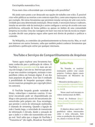 148
Enciclopédia matemática livre.
Ficou mais clara a diversidade que a tecnologia wiki possibilita?
Há ainda outro ponto a ser destacado nas opções de trabalho com wikis. É possível
criar wikis públicas ou restritas a um contexto específico, como uma empresa ou escola,
por exemplo. Há várias ferramentas que permitem instalar serviços de wiki com exclu-
sividade para uma determinada instituição. Desse modo, é necessário baixar o software,
instalar no servidor rede da instituição e assim configurar o serviço de acordo com suas
preferências, utilizando de forma pública ou apenas no âmbito de uma comunidade
(empresa ou escola). Uma das vantagens em fazer isso está no fato da escola ou empre-
sa poder decidir suas próprias regras sobre quem terá direito de produzir e publicar o
conteúdo.
Na Wikipédia, os conteúdos são predominantemente na forma escrita. Mas, se você
tem interesse em outros formatos, saiba que também poderá conhecer ferramentas que
possibilitam a publicação online por qualquer internauta.
YouTube e Serviços de Compartilhamento de Arquivos
Vamos agora explorar uma ferramenta bas-
tante conhecida para a publicação de vídeos. O
YouTube (www.youtube.com.br), mais um ser-
viço do Google, é um site na Internet que permi-
te que seus usuários carreguem, assistam e com-
partilhem vídeos em formato digital. É um dos
mais populares do gênero. Esse fato é creditado
à possibilidade de hospedar quaisquer vídeos,
exceto materiais protegidos por copyright (direi-
tos autorais).
O YouTube hospeda grande variedade de
filmes, videoclipes e materiais caseiros. O ma-
terial encontrado pode ser disponibilizado em
blogs e sites pessoais através de mecanismos de-
senvolvidos pelo próprio site. Essa tecnologia,
que permite o envio de informação multimídia,
é chamada de streaming. Quando a ligação de
rede é banda larga, a velocidade de transmissão
da informação é elevada, dando a sensação de
que o áudio e o vídeo são transmitidos em tem-
po real. Você sabia que o slogan do YouTube é
“Transmita-se” (do inglês, Broadcast Yourself)?
Saiba Mais
No Youtube, os usuários/
instituições podem criar canais
próprios. Conheça alguns canais
interessantes do Ministério da
Educação:
•	Ministério da Educação (http://
www.youtube.com/user/minis
teriodaeducacao?feature=resul
ts_main):
Nesse canal você encontra os
vídeos institucionais do MEC.
•	Portal do Professor (http://
www.youtube.com/user/porta
ldoprofessor?feature=results_
main):
O objetivo desse canal é dis-
ponibilizar vídeos interessantes
sobre o tema educação, bem
como as produções dos professo-
res, alunos e escolas de todo.
 