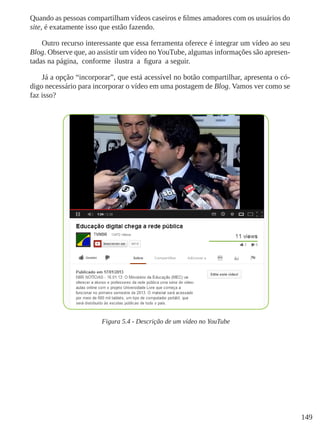 149
Quando as pessoas compartilham vídeos caseiros e filmes amadores com os usuários do
site, é exatamente isso que estão fazendo.
Outro recurso interessante que essa ferramenta oferece é integrar um vídeo ao seu
Blog. Observe que, ao assistir um vídeo no YouTube, algumas informações são apresen-
tadas na página, conforme ilustra a figura a seguir.
Já a opção “incorporar”, que está acessível no botão compartilhar, apresenta o có-
digo necessário para incorporar o vídeo em uma postagem de Blog. Vamos ver como se
faz isso?
Figura 5.4 - Descrição de um vídeo no YouTube
 