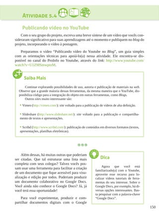 150
Atividade 5.4
Publicando vídeo no YouTube
Com o seu grupo do projeto, escreva uma breve síntese de um vídeo que vocês con-
sideraram significativo para suas aprendizagens até o momento e publiquem no blog do
projeto, incorporando o vídeo à postagem.
Preparamos o vídeo “Publicando vídeo do Youtube no Blog”, um guia simples
com as orientações técnicas para apoiá-lo(a) nessa atividade. Ele encontra-se dis-
ponível no canal do ProInfo no Youtube, através do link: http://www.youtube.com/
watch?v=U1ZMSmwptnM.
Além dessas, há muitas outras que poderiam
ser citadas. Que tal estruturar uma lista mais
completa com seus colegas? Talvez vocês pos-
sam usar uma ferramenta para facilitar a criação
de um documento que fique acessível para visu-
alização e edição por todos. Poderiam produzir
um documento colaborativo no Google Docs.
Você ainda não conhece o Google Docs? Já, já
você terá essa oportunidade!
Para você experimentar, produzir e com-
partilhar documentos digitais com o Google
Saiba Mais
Continue explorando possibilidades de uso, autoria e publicação de materiais na web.
Observe que a grande maioria dessas ferramentas, da mesma maneira que o YouTube, dis-
ponibiliza código para a integração do objeto em outras ferramentas, como Blogs.
Outros sites muito interessante são:
•	Vimeo (http://vimeo.com/): site voltado para a publicação de vídeos de alta definição.
•	Slideshare (http://www.slideshare.net/): site voltado para a publicação e compartilha-
mento de textos e apresentações.
•	Scribd (http://www.scribd.com/): publicação de conteúdos em diversos formatos (textos,
apresentações, planilhas eletrônicas).
Dica
Agora que você está
familiarizado(a) com o Youtube,
aproveite esse recurso para lo-
calizar vídeos tutoriais de ferra-
mentas do seu interesse. Sobre o
Google Docs, por exemplo, há di-
versas opções interessantes. Bas-
ta pesquisar com a palavra-chave
“Google Docs”.
 