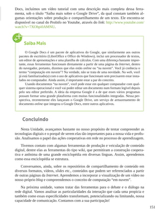 151
Docs, incluímos um vídeo tutorial com uma descrição mais completa dessa ferra-
menta, sob o título “Saiba mais sobre o Google Drive”, da qual constam também al-
gumas orientações sobre produção e compartilhamento de um texto. Ele encontra-se
disponível no canal do ProInfo no Youtube, através do link: http://www.youtube.com/
watch?v=7XOhpi0AMNU.
Concluindo
Nesta Unidade, avançamos bastante no nosso propósito de tentar compreender as
tecnologias digitais e o porquê de serem elas tão importantes para a nossa vida e profis-
são. Analisamos o papel das ações cooperativas em rede no processo de aprendizagem.
Tivemos contato com algumas ferramentas de produção e veiculação de conteúdo
digital, dentre elas as ferramentas do tipo wiki, que permitiram a construção coopera-
tiva e anônima de uma grande enciclopédia em diversas línguas. Assim, aprendemos
como essa enciclopédia se estrutura.
Conversamos, ainda, sobre os repositórios de compartilhamento de conteúdo em
diversos formatos, vídeos, slides etc., conteúdos que podem ser referenciados a partir
de outras páginas da Internet. Aprendemos a incorporar a visualização de um vídeo no
nosso próprio blog e compreendemos o conceito de computação “em nuvem”.
Na próxima unidade, vamos tratar das ferramentas para o debate e o diálogo na
rede digital. Vamos analisar as particularidades da interação que cada uma propicia e
também como essas especificidades transformam, potencializando ou limitando, nossa
capacidade de comunicação. Contamos com a sua participação!
Saiba Mais
O Google Docs é um pacote de aplicativos do Google, que similarmente aos outros
pacotes de escritório (LibreOffice e Office do Windows), inclui um processador de textos,
um editor de apresentações e uma planilha de cálculos. Com uma diferença bastante impor-
tante, essas ferramentas funcionam diretamente a partir de uma página da Internet, dentro
do navegador, portanto, dizemos que elas estão online ou “na nuvem”. Você já conhecia o
termo “computação em nuvem”? Na verdade, não se trata de uma novidade. Na web, você
já está familiarizado(a) com o uso de aplicativos que funcionam sem precisarem estar insta-
lados no computador. Ainda assim, é importante estar a par do conceito.
Usando documentos “na nuvem”, você pode estar em qualquer computador com qual-
quer sistema operacional e você vai poder editar um documento num formato legível depois
pelo seu editor preferido. A ideia da empresa Google é a de que esses vários programas
possam formar uma grande plataforma com muitas funcionalidades integradas. Nessa per-
spectiva, recentemente eles lançaram o Google Drive, um serviço de armazenamento de
documento online que integrou o Google Docs, entre outros aplicativos.
 