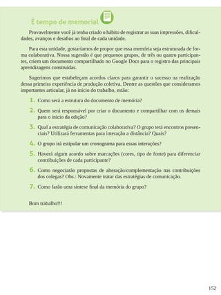 152
É tempo de memorial
Provavelmente você já tenha criado o hábito de registrar as suas impressões, dificul-
dades, avanços e desafios ao final de cada unidade.
Para esta unidade, gostaríamos de propor que essa memória seja estruturada de for-
ma colaborativa. Nossa sugestão é que pequenos grupos, de três ou quatro participan-
tes, criem um documento compartilhado no Google Docs para o registro das principais
aprendizagens construídas.
Sugerimos que estabeleçam acordos claros para garantir o sucesso na realização
dessa primeira experiência de produção coletiva. Dentre as questões que consideramos
importantes articular, já no início do trabalho, estão:
1.	 Como será a estrutura do documento de memória?
2.	 Quem será responsável por criar o documento e compartilhar com os demais
para o início da edição?
3.	 Qual a estratégia de comunicação colaborativa? O grupo terá encontros presen-
ciais? Utilizará ferramentas para interação a distância? Quais?
4.	 O grupo irá estipular um cronograma para essas interações?
5.	 Haverá algum acordo sobre marcações (cores, tipo de fonte) para diferenciar
contribuições de cada participante?
6.	 Como negociarão propostas de alteração/complementação nas contribuições
dos colegas? Obs.: Novamente tratar das estratégias de comunicação.
7.	 Como farão uma síntese final da memória do grupo?
Bom trabalho!!!
 